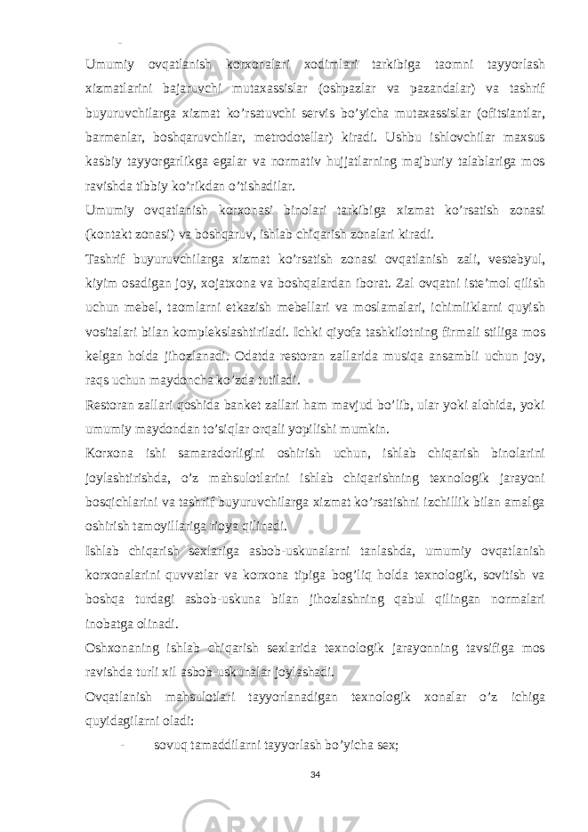 - Umumiy ovqatlanish korxonalari xodimlari tarkibiga taomni tayyorlash xizmatlarini bajaruvchi mutaxassislar (oshpazlar va pazandalar) va tashrif buyuruvchilarga xizmat ko’rsatuvchi servis bo’yicha mutaxassislar (ofitsiantlar, barmenlar, boshqaruvchilar, metrodotellar) kiradi. Ushbu ishlovchilar maxsus kasbiy tayyorgarlikga egalar va normativ hujjatlarning majburiy talablariga mos ravishda tibbiy ko’rikdan o’tishadilar. Umumiy ovqatlanish korxonasi binolari tarkibiga xizmat ko’rsatish zonasi (kontakt zonasi) va boshqaruv, ishlab chiqarish zonalari kiradi. Tashrif buyuruvchilarga xizmat ko’rsatish zonasi ovqatlanish zali, vestebyul, kiyim osadigan joy, xojatxona va boshqalardan iborat. Zal ovqatni iste’mol qilish uchun mebel, taomlarni etkazish mebellari va moslamalari, ichimliklarni quyish vositalari bilan komplekslashtiriladi. Ichki qiyofa tashkilotning firmali stiliga mos kelgan holda jihozlanadi. Odatda restoran zallarida musiqa ansambli uchun joy, raqs uchun maydoncha ko’zda tutiladi. Restoran zallari qoshida banket zallari ham mavjud bo’lib, ular yoki alohida, yoki umumiy maydondan to’siqlar orqali yopilishi mumkin. Korxona ishi samaradorligini oshirish uchun, ishlab chiqarish binolarini joylashtirishda, o’z mahsulotlarini ishlab chiqarishning texnologik jarayoni bosqichlarini va tashrif buyuruvchilarga xizmat ko’rsatishni izchillik bilan amalga oshirish tamoyillariga rioya qilinadi. Ishlab chiqarish sexlariga asbob-uskunalarni tanlashda, umumiy ovqatlanish korxonalarini quvvatlar va korxona tipiga bog’liq holda texnologik, sovitish va boshqa turdagi asbob-uskuna bilan jihozlashning qabul qilingan normalari inobatga olinadi. Oshxonaning ishlab chiqarish sexlarida texnologik jarayonning tavsifiga mos ravishda turli xil asbob-uskunalar joylashadi. Ovqatlanish mahsulotlari tayyorlanadigan texnologik xonalar o’z ichiga quyidagilarni oladi: - sovuq tamaddilarni tayyorlash bo’yicha sex; 34 