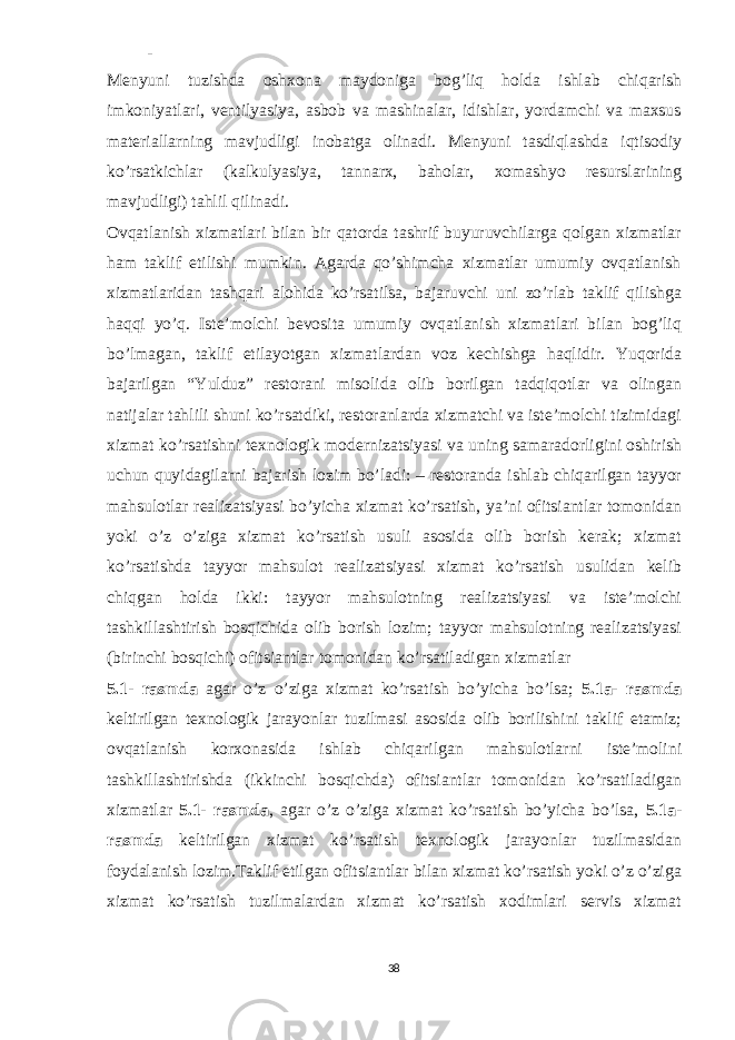 - Menyuni tuzishda oshxona maydoniga bog’liq holda ishlab chiqarish imkoniyatlari, ventilyasiya, asbob va mashinalar, idishlar, yordamchi va maxsus materiallarning mavjudligi inobatga olinadi. Menyuni tasdiqlashda iqtisodiy ko’rsatkichlar (kalkulyasiya, tannarx, baholar, xomashyo resurslarining mavjudligi) tahlil qilinadi. Ovqatlanish xizmatlari bilan bir qatorda tashrif buyuruvchilarga qolgan xizmatlar ham taklif etilishi mumkin. Agarda qo’shimcha xizmatlar umumiy ovqatlanish xizmatlaridan tashqari alohida ko’rsatilsa, bajaruvchi uni zo’rlab taklif qilishga haqqi yo’q. Iste’molchi bevosita umumiy ovqatlanish xizmatlari bilan bog’liq bo’lmagan, taklif etilayotgan xizmatlardan voz kechishga haqlidir. Yuqorida bajarilgan “Yulduz” restorani misolida olib borilgan tadqiqotlar va olingan natijalar tahlili shuni ko’rsatdiki, restoranlarda xizmatchi va iste’molchi tizimidagi xizmat ko’rsatishni texnologik modernizatsiyasi va uning samaradorligini oshirish uchun quyidagilarni bajarish lozim bo’ladi: – restoranda ishlab chiqarilgan tayyor mahsulotlar realizatsiyasi bo’yicha xizmat ko’rsatish, ya’ni ofitsiantlar tomonidan yoki o’z o’ziga xizmat ko’rsatish usuli asosida olib borish kerak; xizmat ko’rsatishda tayyor mahsulot realizatsiyasi xizmat ko’rsatish usulidan kelib chiqgan holda ikki: tayyor mahsulotning realizatsiyasi va iste’molchi tashkillashtirish bosqichida olib borish lozim; tayyor mahsulotning realizatsiyasi (birinchi bosqichi) ofitsiantlar tomonidan ko’rsatiladigan xizmatlar 5.1- rasmda agar o’z o’ziga xizmat ko’rsatish bo’yicha bo’lsa; 5.1a- rasmda keltirilgan texnologik jarayonlar tuzilmasi asosida olib borilishini taklif etamiz; ovqatlanish korxonasida ishlab chiqarilgan mahsulotlarni iste’molini tashkillashtirishda (ikkinchi bosqichda) ofitsiantlar tomonidan ko’rsatiladigan xizmatlar 5.1- rasmda , agar o’z o’ziga xizmat ko’rsatish bo’yicha bo’lsa, 5.1a- rasmda keltirilgan xizmat ko’rsatish texnologik jarayonlar tuzilmasidan foydalanish lozim.Taklif etilgan ofitsiantlar bilan xizmat ko’rsatish yoki o’z o’ziga xizmat ko’rsatish tuzilmalardan xizmat ko’rsatish xodimlari servis xizmat 38 