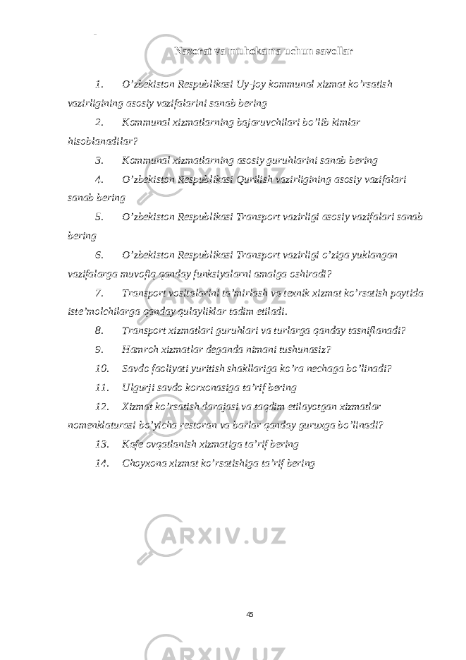 - Nazorat va muhokama uchun savollar 1. O’zbekiston Respublikasi Uy-joy kommunal xizmat ko’rsatish vazirligining asosiy vazifalarini sanab bering 2. Kommunal xizmatlarning bajaruvchilari bo’lib kimlar hisoblanadilar? 3. Kommunal xizmatlarning asosiy guruhlarini sanab bering 4. O’zbekiston Respublikasi Qurilish vazirligining asosiy vazifalari sanab bering 5. O’zbekiston Respublikasi Transport vazirligi asosiy vazifalari sanab bering 6. O’zbekiston Respublikasi Transport vazirligi o’ziga yuklangan vazifalarga muvofiq qanday funksiyalarni amalga oshiradi? 7. Transport vositalarini ta’mirlash va texnik xizmat ko’rsatish paytida iste’molchilarga qanday qulayliklar tadim etiladi. 8. Transport xizmatlari guruhlari va turlarga qanday tasniflanadi? 9. Hamroh xizmatlar deganda nimani tushunasiz? 10. Savdo faoliyati yuritish shakllariga ko’ra nechaga bo’linadi? 11. Ulgurji savdo korxonasiga ta’rif bering 12. Xizmat ko’rsatish darajasi va taqdim etilayotgan xizmatlar nomenklaturasi bo’yicha restoran va barlar qanday guruxga bo’linadi? 13. Kafe ovqatlanish xizmatiga ta’rif bering 14. Choyxona xizmat ko’rsatishiga ta’rif bering 45 