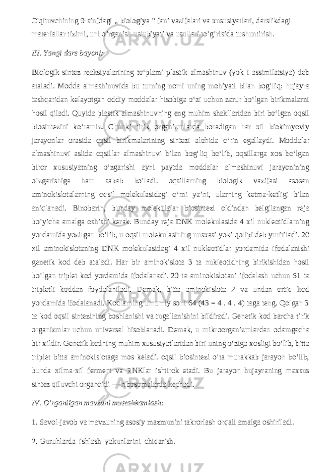 O&#39;qituvchining 9-sinfdagi ,, biologiya “ fani vazifalari va xususiyatlari, darslikdagi materiallar tizimi, uni o’rganish uslubiyati va usullari to‘g‘risida tushuntirish. III. Yangi dars bayoni: Biologik sintez reaksiyalarining to‘plami plastik almashinuv (yok i assimilatsiya) deb ataladi. Modda almashinuvida bu turning nomi uning mohiyati bilan bog‘liq: hujayra tashqaridan kelayotgan oddiy moddalar hisobiga o‘zi uchun zarur bo‘lgan birikmalarni hosil qiladi. Quyida plastik almashinuvning eng muhim shakllaridan biri bo‘lgan oqsil biosintezini ko‘ramiz. Chunki tirik organizmlarda boradigan har xil biokimyoviy jarayonlar orasida oqsil birikmalarining sintezi alohida o‘rin egallaydi. Moddalar almashinuvi aslida oqsillar almashinuvi bilan bog‘liq bo‘lib, oqsillarga xos bo‘lgan biror xususiyatning o‘zgarishi ayni paytda moddalar almashinuvi jarayonining o‘zgarishiga ham sabab bo‘ladi. oqsillarning biologik vazifasi asosan aminokislotalarning oqsil molekulasidagi o‘rni ya’ni, ularning ketma-ketligi bilan aniqlanadi. Binobarin, bunday molekulalar biosintezi oldindan belgilangan reja bo‘yicha amalga oshishi kerak. Bunday reja DNK molekulasida 4 xil nukleotidlarning yordamida yozilgan bo‘lib, u oqsil molekulasining nusxasi yoki qolipi deb yuritiladi. 20 xil aminokislotaning DNK molekulasidagi 4 xil nukleotidlar yordamida ifodalanishi genetik kod deb ataladi. Har bir aminokislota 3 ta nukleotidning birikishidan hosil bo‘lgan triplet kod yordamida ifodalanadi. 20 ta aminokislotani ifodalash uchun 61 ta tripletli koddan foydalaniladi. Demak, bitta aminokislota 2 va undan ortiq kod yordamida ifodalanadi. Kodlarning umumiy soni 64 (43 = 4 . 4 . 4) taga teng. Qolgan 3 ta kod oqsil sintezining boshlanishi va tugallanishini bildiradi. Genetik kod barcha tirik organizmlar uchun universal hisoblanadi. Demak, u mikroorganizmlardan odamgacha bir xildir. Genetik kodning muhim xususiyatlaridan biri uning o‘ziga xosligi bo‘lib, bitta triplet bitta aminokislotaga mos keladi. oqsil biosintezi o‘ta murakkab jarayon bo‘lib, bunda xilma-xil ferment va RNKlar ishtirok etadi. Bu jarayon hujayraning maxsus sintez qiluvchi organoidi — ribosomalarda kechadi. I V. O‘rganilgan mavzuni mustahkamlash: 1. Savol-javob va mavzuning asosiy mazmunini takrorlash orqali amalga oshiriladi. 2. Guruhlarda ishlash yakunlarini chiqarish. 