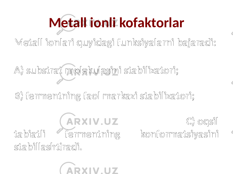 Metall ionli kofaktorlar Metall ionlari quyidagi funksiyalarni bajaradi: А) substrat molekulasini stabilizatori; В) fermentning faol markazi stabilizatori; С) oqsil tabiatli fermentning konformatsiyasini stabillashtiradi. 