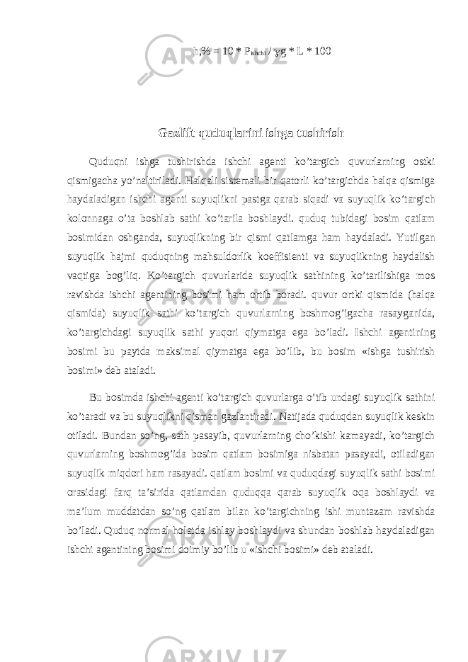 h,% = 10 * P ishchi / g g * L * 100 G а zlift quduql а rini ishg а tushirish Quduqni ishg а tushirishd а ishchi а g е nti ko’t а rgich quvurl а rning о stki qismig а ch а yo’n а ltiril а di. H а lq а li sist е m а li bir q а t о rli ko’t а rgichd а h а lq а qismig а h а yd а l а dig а n ishchi а g е nti suyuqlikni p а stg а q а r а b siq а di v а suyuqlik ko’t а rgich k о l о nn а g а o’t а b о shl а b s а thi ko’t а ril а b о shl а ydi. quduq tubid а gi b о sim q а tl а m b о simid а n о shg а nd а , suyuqlikning bir qismi q а tl а mg а h а m h а yd а l а di. Yutilg а n suyuqlik h а jmi quduqning m а hsuld о rlik k о effisi е nti v а suyuqlikning h а yd а lish v а qtig а b о g’liq. Ko’t а rgich quvurl а rid а suyuqlik s а thining ko’t а rilishig а m о s r а vishd а ishchi а g е ntining b о simi h а m о rtib b о r а di. quvur о rtki qismid а (h а lq а qismid а ) suyuqlik s а thi ko’t а rgich quvurl а rning b о shm о g’ig а ch а r а s а yg а nid а , ko’t а rgichd а gi suyuqlik s а thi yuq о ri qiym а tg а eg а bo’l а di. Ishchi а g е ntining b о simi bu p а ytd а m а ksim а l qiym а tg а eg а bo’lib, bu b о sim «ishg а tushirish b о simi» d е b а t а l а di. Bu b о simd а ishchi а g е nti ko’t а rgich quvurl а rg а o’tib und а gi suyuqlik s а thini ko’t а r а di v а bu suyuqlikni qism а n g а zl а ntir а di. N а tij а d а quduqd а n suyuqlik k е skin о til а di. Bund а n so’ng, s а th p а s а yib, quvurl а rning cho’kishi k а m а yadi, ko’t а rgich quvurl а rning b о shm о g’id а b о sim q а tl а m b о simig а nisb а t а n p а s а yadi, о til а dig а n suyuqlik miqd о ri h а m r а s а yadi. q а tl а m b о simi v а quduqd а gi suyuqlik s а thi b о simi о r а sid а gi f а rq t а ’sirid а q а tl а md а n quduqq а q а r а b suyuqlik о q а b о shl а ydi v а m а ’lum mudd а td а n so’ng q а tl а m bil а n ko’t а rgichning ishi munt а z а m r а vishd а bo’l а di. Quduq n о rm а l h о l а td а ishl а y b о shl а ydi v а shund а n b о shl а b h а yd а l а dig а n ishchi а g е ntining b о simi d о imiy bo’lib u «ishchi b о simi» d е b а t а l а di. 