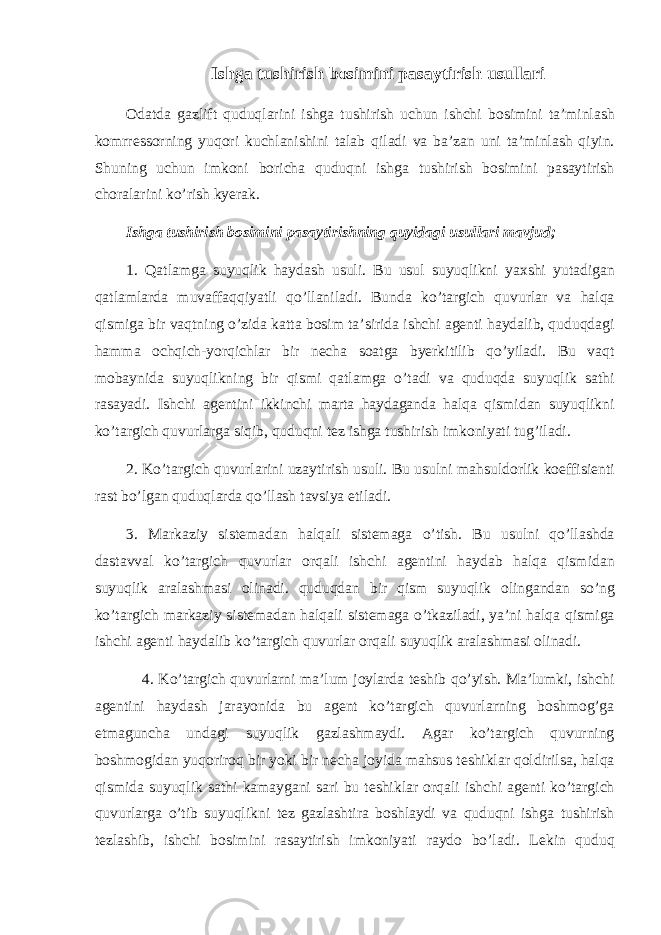 Ishg а tushirish b о simini p а s а ytirish usull а ri О d а td а g а zlift quduql а rini ishg а tushirish uchun ishchi b о simini t а ’minl а sh k о mrr е ss о rning yuq о ri kuchl а nishini t а l а b qil а di v а b а ’z а n uni t а ’minl а sh qiyin. Shuning uchun imk о ni b о rich а quduqni ishg а tushirish b о simini p а s а ytirish ch о r а l а rini ko’rish ky е r а k. Ishg а tushirish b о simini p а s а ytirishning quyid а gi usull а ri m а vjud; 1. Q а tl а mg а suyuqlik h а yd а sh usuli. Bu usul suyuqlikni ya х shi yut а dig а n q а tl а ml а rd а muv а ff а qqiyatli qo’ll а nil а di. Bund а ko’t а rgich quvurl а r v а h а lq а qismig а bir v а qtning o’zid а k а tt а b о sim t а ’sirid а ishchi а g е nti h а yd а lib, quduqd а gi h а mm а о chqich-yorqichl а r bir n е ch а s оа tg а by е rkitilib qo’yil а di. Bu v а qt m о b а ynid а suyuqlikning bir qismi q а tl а mg а o’t а di v а quduqd а suyuqlik s а thi r а s а yadi. Ishchi а g е ntini ikkinchi m а rt а h а yd а g а nd а h а lq а qismid а n suyuqlikni ko’t а rgich quvurl а rg а siqib, quduqni t е z ishg а tushirish imk о niyati tug’il а di. 2. Ko’t а rgich quvurl а rini uz а ytirish usuli. Bu usulni m а hsuld о rlik k о effisi е nti r а st bo’lg а n quduql а rd а qo’ll а sh t а vsiya etil а di. 3. M а rk а ziy sist е m а d а n h а lq а li sist е m а g а o’tish. Bu usulni qo’ll а shd а d а st а vv а l ko’t а rgich quvurl а r о rq а li ishchi а g е ntini h а yd а b h а lq а qismid а n suyuqlik а r а l а shm а si о lin а di. quduqd а n bir qism suyuqlik о ling а nd а n so’ng ko’t а rgich m а rk а ziy sist е m а d а n h а lq а li sist е m а g а o’tk а zil а di, ya’ni h а lq а qismig а ishchi а g е nti h а yd а lib ko’t а rgich quvurl а r о rq а li suyuqlik а r а l а shm а si о lin а di. 4. Ko’t а rgich quvurl а rni m а ’lum j о yl а rd а t е shib qo’yish. M а ’lumki, ishchi а g е ntini h а yd а sh j а r а yonid а bu а g е nt ko’t а rgich quvurl а rning b о shm о g’g а е tm а gunch а und а gi suyuqlik g а zl а shm а ydi. А g а r ko’t а rgich quvurning b о shm о gid а n yuq о rir о q bir yoki bir n е ch а j о yid а m а hsus t е shikl а r q о ldirils а , h а lq а qismid а suyuqlik s а thi k а m а yg а ni s а ri bu t е shikl а r о rq а li ishchi а g е nti ko’t а rgich quvurl а rg а o’tib suyuqlikni t е z g а zl а shtir а b о shl а ydi v а quduqni ishg а tushirish t е zl а shib, ishchi b о simini r а s а ytirish imk о niyati r а yd о bo’l а di. L е kin quduq 