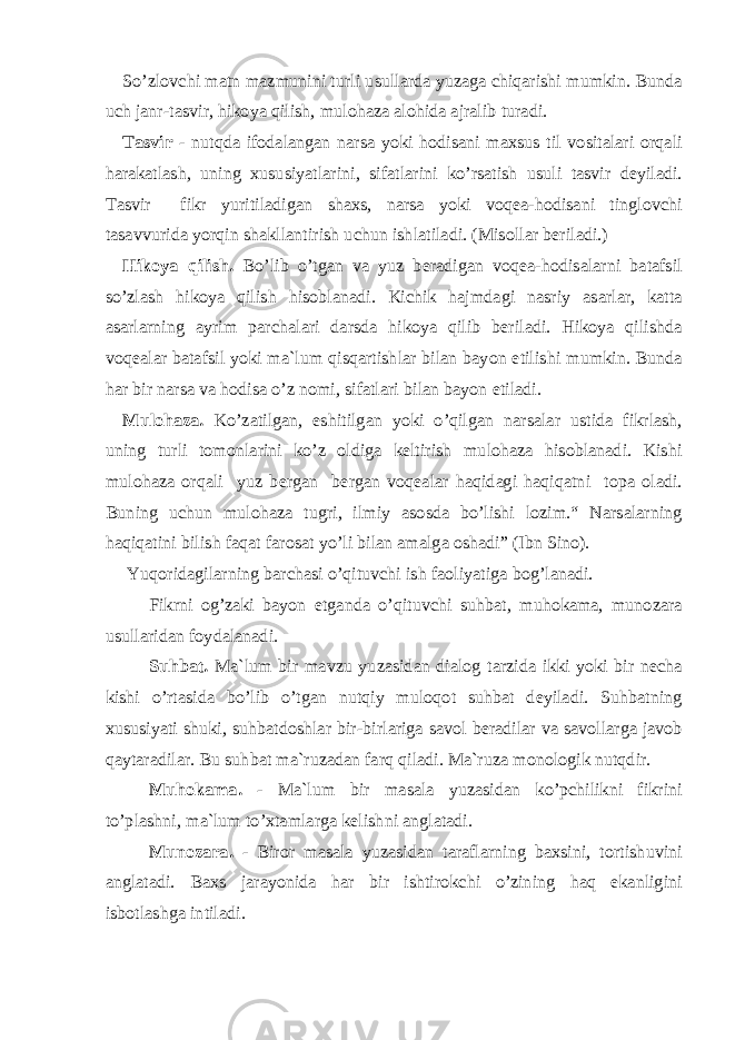 So’zlovchi matn mazmunini turli usullarda yuzaga chiqarishi mumkin. Bunda uch janr-tasvir, hikoya qilish, mulohaza alohida ajralib turadi. Tasvir - nutqda ifodalangan narsa yoki hodisani maxsus til vositalari orqali harakatlash, uning xususiyatlarini, sifatlarini ko’rsatish usuli tasvir deyiladi. Tasvir fikr yuritiladigan shaxs, narsa yoki voqea-hodisani tinglovchi tasavvurida yorqin shakllantirish uchun ishlatiladi. (Misollar beriladi.) Hikoya qilish. Bo’lib o’tgan va yuz beradigan voqea-hodisalarni batafsil so’zlash hikoya qilish hisoblanadi. Kichik hajmdagi nasriy asarlar, katta asarlarning ayrim parchalari darsda hikoya qilib beriladi. Hikoya qilishda voqealar batafsil yoki ma`lum qisqartishlar bilan bayon etilishi mumkin. Bunda har bir narsa va hodisa o’z nomi, sifatlari bilan bayon etiladi. Mulohaza. Ko’zatilgan, eshitilgan yoki o’qilgan narsalar ustida fikrlash, uning turli tomonlarini ko’z oldiga keltirish mulohaza hisoblanadi. Kishi mulohaza orqali yuz bergan bergan voqealar haqidagi haqiqatni topa oladi. Buning uchun mulohaza tugri, ilmiy asosda bo’lishi lozim.“ Narsalarning haqiqatini bilish faqat farosat yo’li bilan amalga oshadi” (Ibn Sino). Yuqoridagilarning barchasi o’qituvchi ish faoliyatiga bog’lanadi. Fikrni og’zaki bayon etganda o’qituvchi suhbat, muhokama, munozara usullaridan foydalanadi. Suhbat. Ma`lum bir mavzu yuzasidan dialog tarzida ikki yoki bir necha kishi o’rtasida bo’lib o’tgan nutqiy muloqot suhbat deyiladi. Suhbatning xususiyati shuki, suhbatdoshlar bir-birlariga savol beradilar va savollarga javob qaytaradilar. Bu suhbat ma`ruzadan farq qiladi. Ma`ruza monologik nutqdir. Muhokama. - Ma`lum bir masala yuzasidan ko’pchilikni fikrini to’plashni, ma`lum to’xtamlarga kelishni anglatadi. Munozara. - Biror masala yuzasidan taraflarning baxsini, tortishuvini anglatadi. Baxs jarayonida har bir ishtirokchi o’zining haq ekanligini isbotlashga intiladi. 