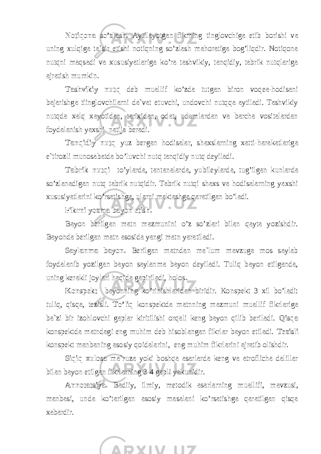 Notiqona so’zlash. Aytilayotgan fikrning tinglovchiga etib borishi va uning xulqiga ta`sir etishi notiqning so’zlash mahoratiga bog’liqdir. Notiqona nutqni maqsadi va xususiyatlariga ko’ra tashvikiy, tanqidiy, tabrik nutqlariga ajratish mumkin. Tashvikiy nutq deb muallif ko’zda tutgan biron voqea-hodisani bajarishga tiinglovchilarni da`vat etuvchi, undovchi nutqqa aytiladi. Tashvikiy nutqda xalq xayotidan, tarixidan, odat, udumlardan va barcha vositalardan foydalanish yaxshi natija beradi. Tanqidiy nutq yuz bergan hodisalar, shaxslarning xatti-harakatlariga e`tirozli munosabatda bo’luvchi nutq tanqidiy nutq deyiladi. Tabrik nutqi to’ylarda, tantanalarda, yubileylarda, tug’ilgan kunlarda so’zlanadigan nutq tabrik nutqidir. Tabrik nutqi shaxs va hodisalarning yaxshi xususiyatlarini ko’rsatishga, ularni maktashga qaratilgan bo’ladi. Fikrni yozma bayon etish. Bayon berilgan matn mazmunini o’z so’zlari bilan qayta yozishdir. Bayonda berilgan matn asosida yangi matn yaratiladi. Saylanma bayon. Berilgan matndan ma`lum mavzuga mos saylab foydalanib yozilgan bayon saylanma bayon deyiladi. Tuliq bayon etilganda, uning kerakli joylari haqida gapiriladi, holos . Konspekt bayonning ko’rinishlaridan biridir. Konspekt 3 xil bo’ladi: tuliq, qisqa, tezisli. To’liq konspektda matnning mazmuni muallif fikrlariga ba`zi bir izohlovchi gaplar kiritilishi orqali keng bayon qilib beriladi. Qisqa konspektda matndagi eng muhim deb hisoblangan fikrlar bayon etiladi. Tezisli konspekt manbaning asosiy qoidalarini, eng muhim fikrlarini ajratib olishdir. Siqiq xulosa ma`ruza yoki boshqa asarlarda keng va atroflicha dalillar bilan bayon etilgan fikrlarning 3-4 gapli yakunidir. Annotatsiya. Badiiy, ilmiy, metodik asarlarning muallifi, mavzusi, manbasi, unda ko’tarilgan asosiy masalani ko’rsatishga qaratilgan qisqa xabardir. 