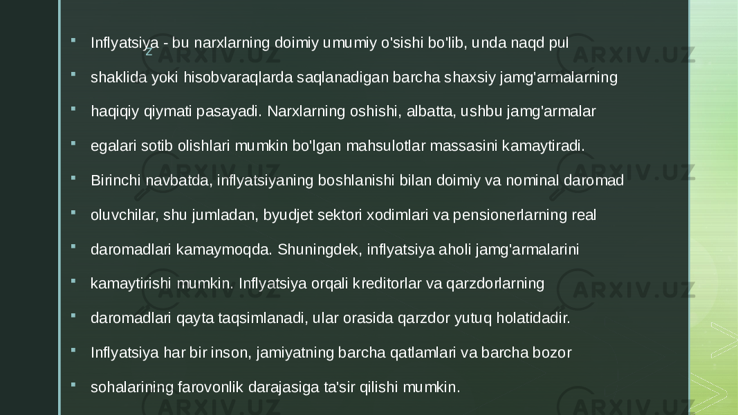 z Inflyatsiya - bu narxlarning doimiy umumiy o&#39;sishi bo&#39;lib, unda naqd pul  shaklida yoki hisobvaraqlarda saqlanadigan barcha shaxsiy jamg&#39;armalarning  haqiqiy qiymati pasayadi. Narxlarning oshishi, albatta, ushbu jamg&#39;armalar  egalari sotib olishlari mumkin bo&#39;lgan mahsulotlar massasini kamaytiradi.  Birinchi navbatda, inflyatsiyaning boshlanishi bilan doimiy va nominal daromad  oluvchilar, shu jumladan, byudjet sektori xodimlari va pensionerlarning real  daromadlari kamaymoqda. Shuningdek, inflyatsiya aholi jamg&#39;armalarini  kamaytirishi mumkin. Inflyatsiya orqali kreditorlar va qarzdorlarning  daromadlari qayta taqsimlanadi, ular orasida qarzdor yutuq holatidadir.  Inflyatsiya har bir inson, jamiyatning barcha qatlamlari va barcha bozor  sohalarining farovonlik darajasiga ta&#39;sir qilishi mumkin. 