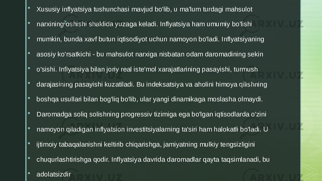 z Xususiy inflyatsiya tushunchasi mavjud bo&#39;lib, u ma&#39;lum turdagi mahsulot  narxining oshishi shaklida yuzaga keladi. Inflyatsiya ham umumiy bo&#39;lishi  mumkin, bunda xavf butun iqtisodiyot uchun namoyon bo&#39;ladi. Inflyatsiyaning  asosiy ko&#39;rsatkichi - bu mahsulot narxiga nisbatan odam daromadining sekin  o&#39;sishi. Inflyatsiya bilan joriy real iste&#39;mol xarajatlarining pasayishi, turmush  darajasining pasayishi kuzatiladi. Bu indeksatsiya va aholini himoya qilishning  boshqa usullari bilan bog&#39;liq bo&#39;lib, ular yangi dinamikaga moslasha olmaydi.  Daromadga soliq solishning progressiv tizimiga ega bo&#39;lgan iqtisodlarda o&#39;zini  namoyon qiladigan inflyatsion investitsiyalarning ta&#39;siri ham halokatli bo&#39;ladi. U  ijtimoiy tabaqalanishni keltirib chiqarishga, jamiyatning mulkiy tengsizligini  chuqurlashtirishga qodir. Inflyatsiya davrida daromadlar qayta taqsimlanadi, bu  adolatsizdir 