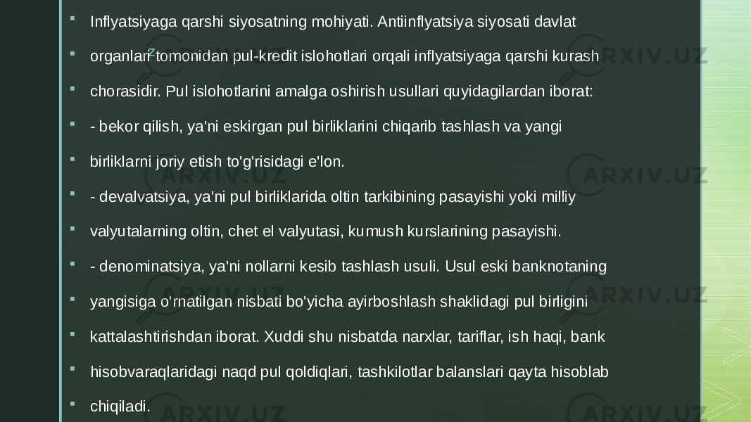 z Inflyatsiyaga qarshi siyosatning mohiyati. Antiinflyatsiya siyosati davlat  organlari tomonidan pul-kredit islohotlari orqali inflyatsiyaga qarshi kurash  chorasidir. Pul islohotlarini amalga oshirish usullari quyidagilardan iborat:  - bekor qilish, ya&#39;ni eskirgan pul birliklarini chiqarib tashlash va yangi  birliklarni joriy etish to&#39;g&#39;risidagi e&#39;lon.  - devalvatsiya, ya&#39;ni pul birliklarida oltin tarkibining pasayishi yoki milliy  valyutalarning oltin, chet el valyutasi, kumush kurslarining pasayishi.  - denominatsiya, ya&#39;ni nollarni kesib tashlash usuli. Usul eski banknotaning  yangisiga o&#39;rnatilgan nisbati bo&#39;yicha ayirboshlash shaklidagi pul birligini  kattalashtirishdan iborat. Xuddi shu nisbatda narxlar, tariflar, ish haqi, bank  hisobvaraqlaridagi naqd pul qoldiqlari, tashkilotlar balanslari qayta hisoblab  chiqiladi. 