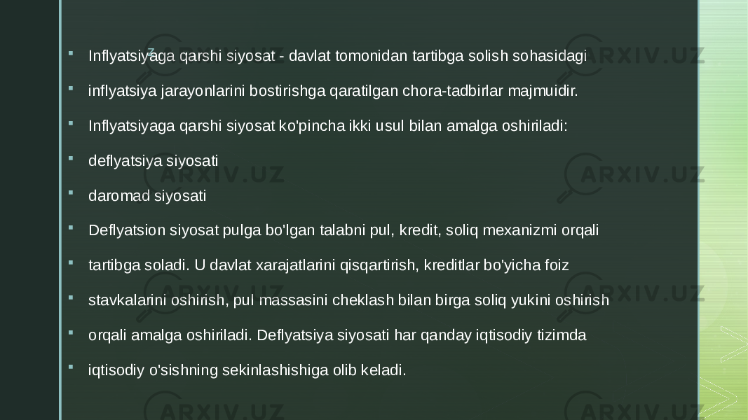 z  Inflyatsiyaga qarshi siyosat - davlat tomonidan tartibga solish sohasidagi  inflyatsiya jarayonlarini bostirishga qaratilgan chora-tadbirlar majmuidir.  Inflyatsiyaga qarshi siyosat ko&#39;pincha ikki usul bilan amalga oshiriladi:  deflyatsiya siyosati  daromad siyosati  Deflyatsion siyosat pulga bo&#39;lgan talabni pul, kredit, soliq mexanizmi orqali  tartibga soladi. U davlat xarajatlarini qisqartirish, kreditlar bo&#39;yicha foiz  stavkalarini oshirish, pul massasini cheklash bilan birga soliq yukini oshirish  orqali amalga oshiriladi. Deflyatsiya siyosati har qanday iqtisodiy tizimda  iqtisodiy o&#39;sishning sekinlashishiga olib keladi. 