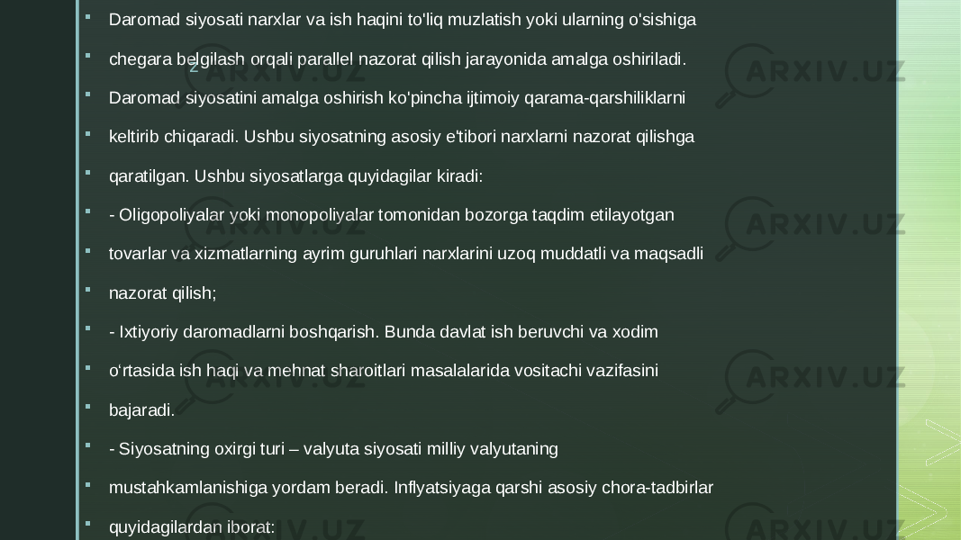 z Daromad siyosati narxlar va ish haqini to&#39;liq muzlatish yoki ularning o&#39;sishiga  chegara belgilash orqali parallel nazorat qilish jarayonida amalga oshiriladi.  Daromad siyosatini amalga oshirish ko&#39;pincha ijtimoiy qarama-qarshiliklarni  keltirib chiqaradi. Ushbu siyosatning asosiy e&#39;tibori narxlarni nazorat qilishga  qaratilgan. Ushbu siyosatlarga quyidagilar kiradi:  - Oligopoliyalar yoki monopoliyalar tomonidan bozorga taqdim etilayotgan  tovarlar va xizmatlarning ayrim guruhlari narxlarini uzoq muddatli va maqsadli  nazorat qilish;  - Ixtiyoriy daromadlarni boshqarish. Bunda davlat ish beruvchi va xodim  o‘rtasida ish haqi va mehnat sharoitlari masalalarida vositachi vazifasini  bajaradi.  - Siyosatning oxirgi turi – valyuta siyosati milliy valyutaning  mustahkamlanishiga yordam beradi. Inflyatsiyaga qarshi asosiy chora-tadbirlar  quyidagilardan iborat: 