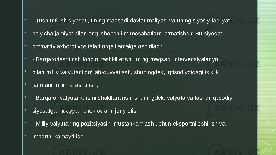 z  - Tushuntirish siyosati, uning maqsadi davlat moliyasi va uning siyosiy faoliyati  bo&#39;yicha jamiyat bilan eng ishonchli munosabatlarni o&#39;rnatishdir. Bu siyosat  ommaviy axborot vositalari orqali amalga oshiriladi;  - Barqarorlashtirish fondini tashkil etish, uning maqsadi intervensiyalar yo‘li  bilan milliy valyutani qo‘llab-quvvatlash, shuningdek, iqtisodiyotdagi tsiklik  jarimani minimallashtirish;  - Barqaror valyuta kursini shakllantirish, shuningdek, valyuta va tashqi iqtisodiy  siyosatga muayyan cheklovlarni joriy etish;  - Milliy valyutaning pozitsiyasini mustahkamlash uchun eksportni oshirish va  importni kamaytirish. 