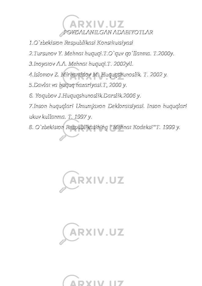 FOYDALANILGAN ADABIYOTLAR 1.O`zbekiston Rеspublikasi Konstitutsiyasi 2.Tursunov Y. Mehnat huquqi.T.O`quv qo`llanma. T.2000y. 3.Inoyatov A.A. Mehnat huquqi.T. 2002yil. 4.Islomov Z. Mirhamidov M. Huquqshunoslik. T. 2002 y. 5.Davlat va huquq nazariyasi.T, 2000 y. 6. Yoqubov J.Huquqshunoslik.Darslik.2006 y. 7.Inson huquqlari Umumjaxon Dеkloratsiyasi. Inson huquqlari ukuv kullanma. T. 1997 y. 8. O`zbekiston Rеspublikasining “Mehnat Kodeksi”T. 1999 y. 