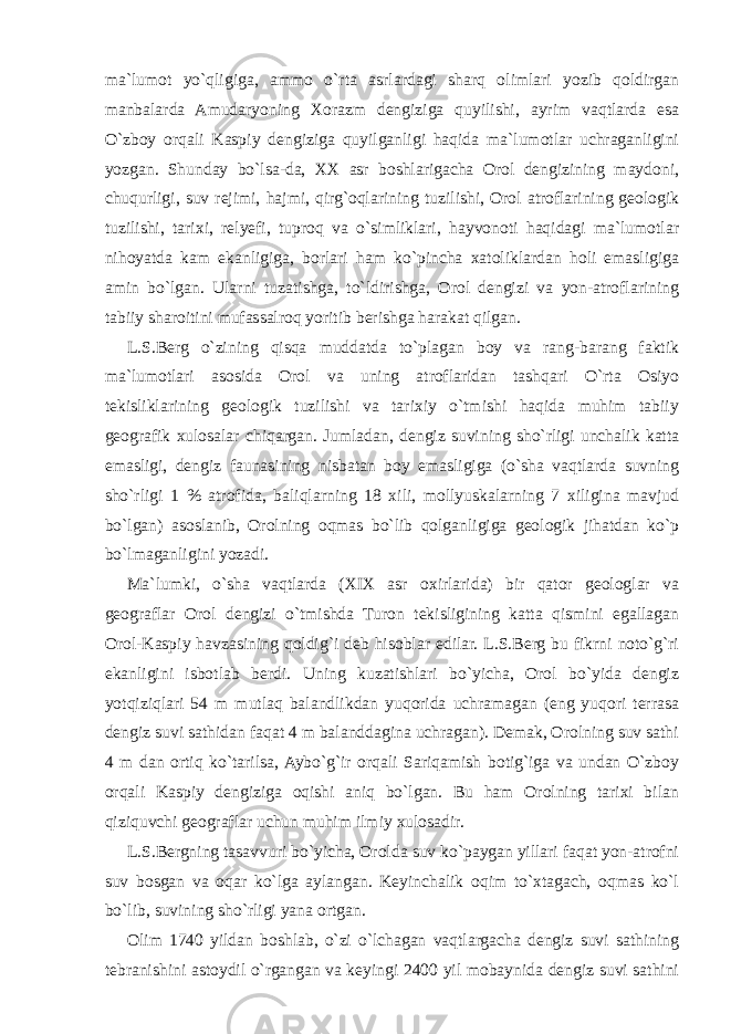 ma`lumot yo`qligiga, ammo o`rta asrlardagi sharq olimlari yozib qoldirgan manbalarda Amudaryoning Xorazm dengiziga quyilishi, ayrim vaqtlarda esa O`zboy orqali Kaspiy dengiziga quyilganligi haqida ma`lumotlar uchraganligini yozgan. Shunday bo`lsa-da, XX asr boshlarigacha Orol dengizining maydoni, chuqurligi, suv rejimi, hajmi, qirg`oqlarining tuzilishi, Orol atroflarining geologik tuzilishi, tarixi, relyefi, tuproq va o`simliklari, hayvonoti haqidagi ma`lumotlar nihoyatda kam ekanligiga, borlari ham ko`pincha xatoliklardan holi emasligiga amin bo`lgan. Ularni tuzatishga, to`ldirishga, Orol dengizi va yon-atroflarining tabiiy sharoitini mufassalroq yoritib berishga harakat qilgan. L.S.Berg o`zining qisqa muddatda to`plagan boy va rang-barang faktik ma`lumotlari asosida Orol va uning atroflaridan tashqari O`rta Osiyo tekisliklarining geologik tuzilishi va tarixiy o`tmishi haqida muhim tabiiy geografik xulosalar chiqargan. Jumladan, dengiz suvining sho`rligi unchalik katta emasligi, dengiz faunasining nisbatan boy emasligiga (o`sha vaqtlarda suvning sho`rligi 1 % atrofida, baliqlarning 18 xili, mollyuskalarning 7 xiligina mavjud bo`lgan) asoslanib, Orolning oqmas bo`lib qolganligiga geologik jihatdan ko`p bo`lmaganligini yozadi. Ma`lumki, o`sha vaqtlarda (XIX asr oxirlarida) bir qator geologlar va geograflar Orol dengizi o`tmishda Turon tekisligining katta qismini egallagan Orol-Kaspiy havzasining qoldig`i deb hisoblar edilar. L.S.Berg bu fikrni noto`g`ri ekanligini isbotlab berdi. Uning kuzatishlari bo`yicha, Orol bo`yida dengiz yotqiziqlari 54 m mutlaq balandlikdan yuqorida uchramagan (eng yuqori terrasa dengiz suvi sathidan faqat 4 m balanddagina uchragan). Demak, Orolning suv sathi 4 m dan ortiq ko`tarilsa, Aybo`g`ir orqali Sariqamish botig`iga va undan O`zboy orqali Kaspiy dengiziga oqishi aniq bo`lgan. Bu ham Orolning tarixi bilan qiziquvchi geograflar uchun muhim ilmiy xulosadir. L.S.Bergning tasavvuri bo`yicha, Orolda suv ko`paygan yillari faqat yon-atrofni suv bosgan va oqar ko`lga aylangan. Keyinchalik oqim to`xtagach, oqmas ko`l bo`lib, suvining sho`rligi yana ortgan. Olim 1740 yildan boshlab, o`zi o`lchagan vaqtlargacha dengiz suvi sathining tebranishini astoydil o`rgangan va keyingi 2400 yil mobaynida dengiz suvi sathini 