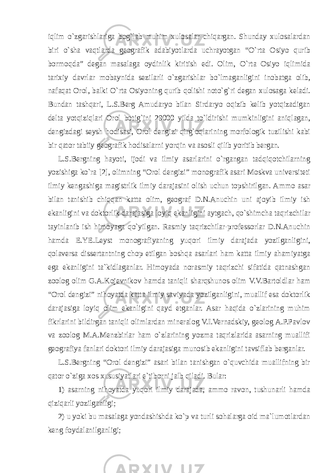 iqlim o`zgarishlariga bog`lab muhim xulosalar chiqargan. Shunday xulosalardan biri o`sha vaqtlarda geografik adabiyotlarda uchrayotgan “O`rta Osiyo qurib bormoqda” degan masalaga oydinlik kiritish edi. Olim, O`rta Osiyo iqlimida tarixiy davrlar mobaynida sezilarli o`zgarishlar bo`lmaganligini inobatga olib, nafaqat Orol, balki O`rta Osiyoning qurib qolishi noto`g`ri degan xulosaga keladi. Bundan tashqari, L.S.Berg Amudaryo bilan Sirdaryo oqizib kelib yotqizadigan delta yotqiziqlari Orol botig`ini 29000 yilda to`ldirishi mumkinligini aniqlagan, dengizdagi seysh hodisasi, Orol dengizi qirg`oqlarining morfologik tuzilishi kabi bir qator tabiiy geografik hodisalarni yorqin va asosli qilib yoritib bergan. L.S.Bergning hayoti, ijodi va ilmiy asarlarini o`rgangan tadqiqotchilarning yozishiga ko`ra [2], olimning “Orol dengizi” monografik asari Moskva universiteti ilmiy kengashiga magistrlik ilmiy darajasini olish uchun topshirilgan. Ammo asar bilan tanishib chiqqan katta olim, geograf D.N.Anuchin uni ajoyib ilmiy ish ekanligini va doktorlik darajasiga loyiq ekanligini aytgach, qo`shimcha taqrizchilar tayinlanib ish himoyaga qo`yilgan. Rasmiy taqrizchilar-professorlar D.N.Anuchin hamda E.YE.Leyst monografiyaning yuqori ilmiy darajada yozilganligini, qolaversa dissertantning chop etilgan boshqa asarlari ham katta ilmiy ahamiyatga ega ekanligini ta`kidlaganlar. Himoyada norasmiy taqrizchi sifatida qatnashgan zoolog olim G.A.Kojevnikov hamda taniqli sharqshunos olim V.V.Bartoldlar ham “Orol dengizi” nihoyatda katta ilmiy saviyada yozilganligini, muallif esa doktorlik darajasiga loyiq olim ekanligini qayd etganlar. Asar haqida o`zlarining muhim fikrlarini bildirgan taniqli olimlardan mineralog V.I.Vernadskiy, geolog A.P.Pavlov va zoolog M.A.Menzbirlar ham o`zlarining yozma taqrizlarida asarning muallifi geografiya fanlari doktori ilmiy darajasiga munosib ekanligini tavsiflab berganlar. L.S.Bergning “Orol dengizi” asari bilan tanishgan o`quvchida muallifning bir qator o`ziga xos xususiyatlari e`tiborni jalb qiladi. Bular: 1) asarning nihoyatda yuqori ilmiy darajada, ammo ravon, tushunarli hamda qiziqarli yozilganligi; 2) u yoki bu masalaga yondashishda ko`p va turli sohalarga oid ma`lumotlardan keng foydalanilganligi; 