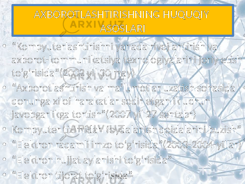 AXBOROTLASHTIRISHNING HUQUQIY ASOSLARI • “ Kompyuterlashtirishni yanada rivojlantirish va axborot-kommunikatsiya texnologiyalarini joriy etish to’g‘risida”(2002 yil 30 may) • “ Axborotlashtirish va ma’lumotlar uzatish sohasida qonunga xilof harakatlar sodir etganlik uchun javobgarlikga tortish”(2007 yil 27 sentabr) • Kompyuter tizimidan foydalanish qoidalarini buzish” • “ Elektron raqamli imzo to‘g‘risida”(2003-2004-yillar) • “ Elektron hujjat aylanishi to‘g‘risida” • “ Elektron tijorat to‘g‘risida” www.arxiv.uz 