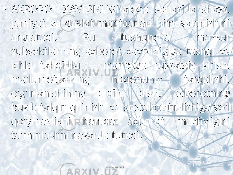 • AXBOROT XAVFSIZLIGI-aloqa sohasida shaxs, jamiyat va davlat manfaatlari himoyalanishini anglatadi. Bu tushuncha mazkur subyektlarning axborot xavfsizligiga tashqi va ichki tahdidlar – manbaga ruxsatsiz kirish, ma’lumotlarning noqonuniy tarqalishi, o‘g‘irlanishining oldini olish, axborotning buzib talqin qilinishi va soxtalashtirilishiga yo‘l qo‘ymaslikni hamda axborot maxfiyligini ta’minlashni nazarda tutadi. www.arxiv.uz 