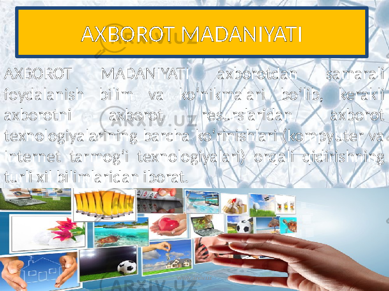 AXBOROT MADANIYATI AXBOROT MADANIYATI axborotdan samarali foydalanish bilim va ko‘nikmalari bo‘lib, kеrakli axborotni axborot rеsurslaridan axborot tеxnologiyalarining barcha ko‘rinishlari (kompyutеr va Intеrnеt tarmog‘i tеxnologiyalari) orqali qidirishning turli xil bilimlaridan iborat. www.arxiv.uz 