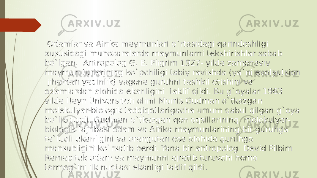  Odamlar va Afrika maymunlari o`rtasidagi qarindoshligi xususidagi munozaralarda maymunlarni tekshirishlar sabab bo`lgan. Antropolog G. E. Pligrim 1927- yilda zamonaviy maymun turlarining ko`pchiligi tabiy ravishda (ya`ni evolyutsion jihatdan yaqinlik) yagona guruhni tashkil etishini va odamlardan alohida ekanligini taklif qildi. Bu g`oyalar 1963 yilda Uayn Universiteti olimi Morris Gudman o`tkazgan molekulyar-biologik tadqiqotlarigacha umum qabul qilgan g`oya bo`lib turdi. Gudman o`tkazgan qon oqsillarining molekulyar- biologik tajribasi odam va Afrika maymunlarining bir guruhga ta`luqli ekanligini va orangutan esa alohida guruhga mansubligini ko`rsatib berdi. Yana bir antropolog Devid Pilbim Ramapitek odam va maymunni ajratib turuvchi homo tarmog`ini ilk nuqtasi ekanligi taklif qildi. 