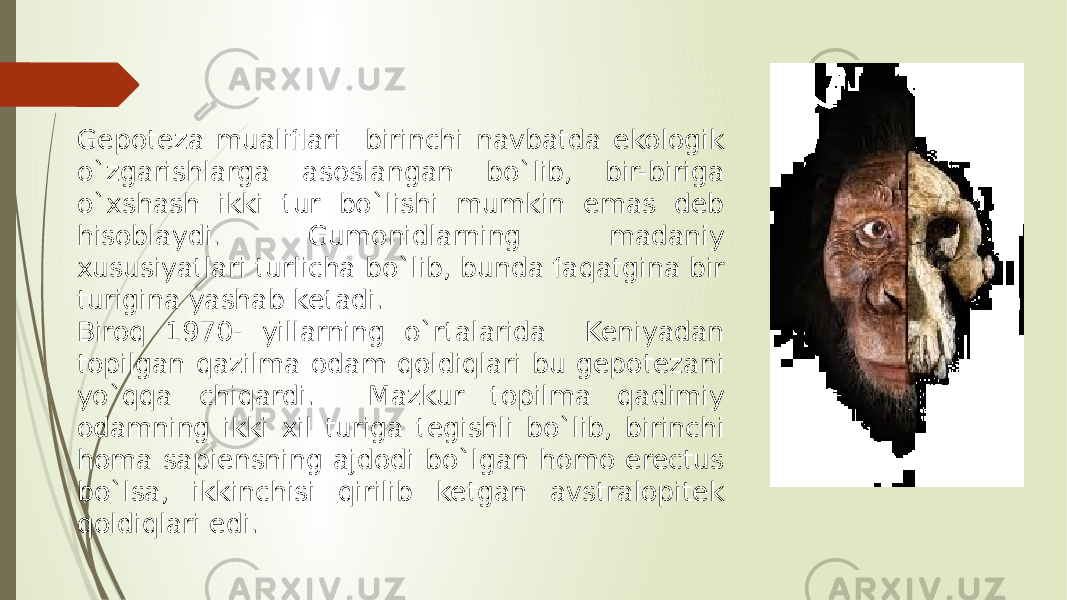 Gepoteza mualiflari birinchi navbatda ekologik o`zgarishlarga asoslangan bo`lib, bir-biriga o`xshash ikki tur bo`lishi mumkin emas deb hisoblaydi. Gumonidlarning madaniy xususiyatlari turlicha bo`lib, bunda faqatgina bir turigina yashab ketadi. Biroq 1970- yillarning o`rtalarida Keniyadan topilgan qazilma odam qoldiqlari bu gepotezani yo`qqa chiqardi. Mazkur topilma qadimiy odamning ikki xil turiga tegishli bo`lib, birinchi homa sapiensning ajdodi bo`lgan homo erectus bo`lsa, ikkinchisi qirilib ketgan avstralopitek qoldiqlari edi. 