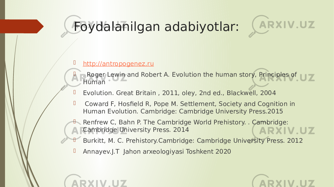 Foydalanilgan adabiyotlar:  http://antropogenez.ru  . Roger Lewin and Robert A. Evolution the human story, Principles of Human  Evolution. Great Britain , 2011, oley, 2nd ed., Blackwell, 2004  Coward F, Hosfield R, Pope M. Settlement, Society and Cognition in Human Evolution. Cambridge: Cambridge University Press.2015  Renfrew C, Bahn P. The Cambridge World Prehistory. . Cambridge: Cambridge University Press. 2014  Burkitt, M. C. Prehistory.Cambridge: Cambridge University Press. 2012  Annayev.J.T Jahon arxeologiyasi Toshkent 2020 