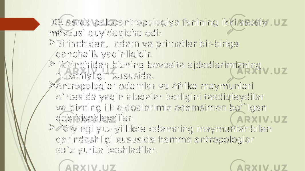  XX asrda paleoantropologiya fanining ikki asosiy mavzusi quyidagicha edi:  Birinchidan, odam va primatlar bir-biriga qanchalik yaqinligidir.  Ikkinchidan bizning bevosita ajdodlarimizning “insoniyligi” xususida.  Antropologlar odamlar va Afrika maymunlari o`rtasida yaqin aloqalar borligini tasdiqlaydilar va bizning ilk ajdodlarimiz odamsimon bo’`lgan deb hisoblaydilar.  Keyingi yuz yillikda odamning maymunlar bilan qarindoshligi xususida hamma antropologlar so`z yurita boshladilar. 