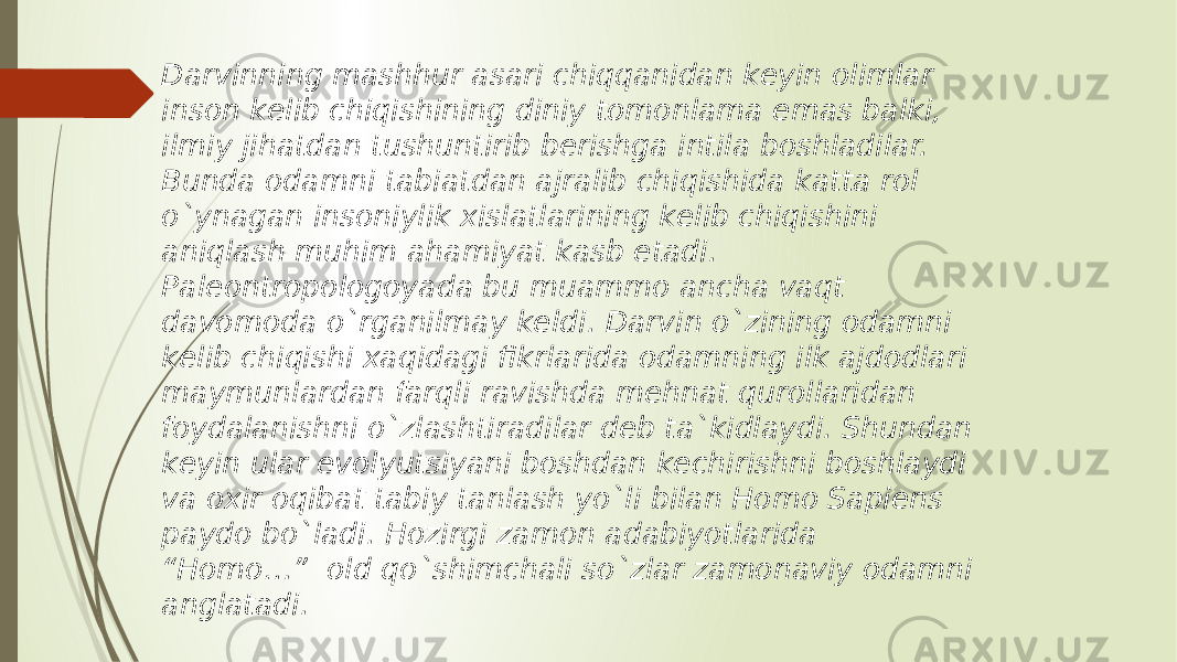 Darvinning mashhur asari chiqqanidan keyin olimlar inson kelib chiqishining diniy tomonlama emas balki, ilmiy jihatdan tushuntirib berishga intila boshladilar. Bunda odamni tabiatdan ajralib chiqishida katta rol o`ynagan insoniylik xislatlarining kelib chiqishini aniqlash muhim ahamiyat kasb etadi. Paleontropologoyada bu muammo ancha vaqt davomoda o`rganilmay keldi. Darvin o`zining odamni kelib chiqishi xaqidagi fikrlarida odamning ilk ajdodlari maymunlardan farqli ravishda mehnat qurollaridan foydalanishni o`zlashtiradilar deb ta`kidlaydi. Shundan keyin ular evolyutsiyani boshdan kechirishni boshlaydi va oxir oqibat tabiy tanlash yo`li bilan Homo Sapiens paydo bo`ladi. Hozirgi zamon adabiyotlarida “Homo…” old qo`shimchali so`zlar zamonaviy odamni anglatadi. 