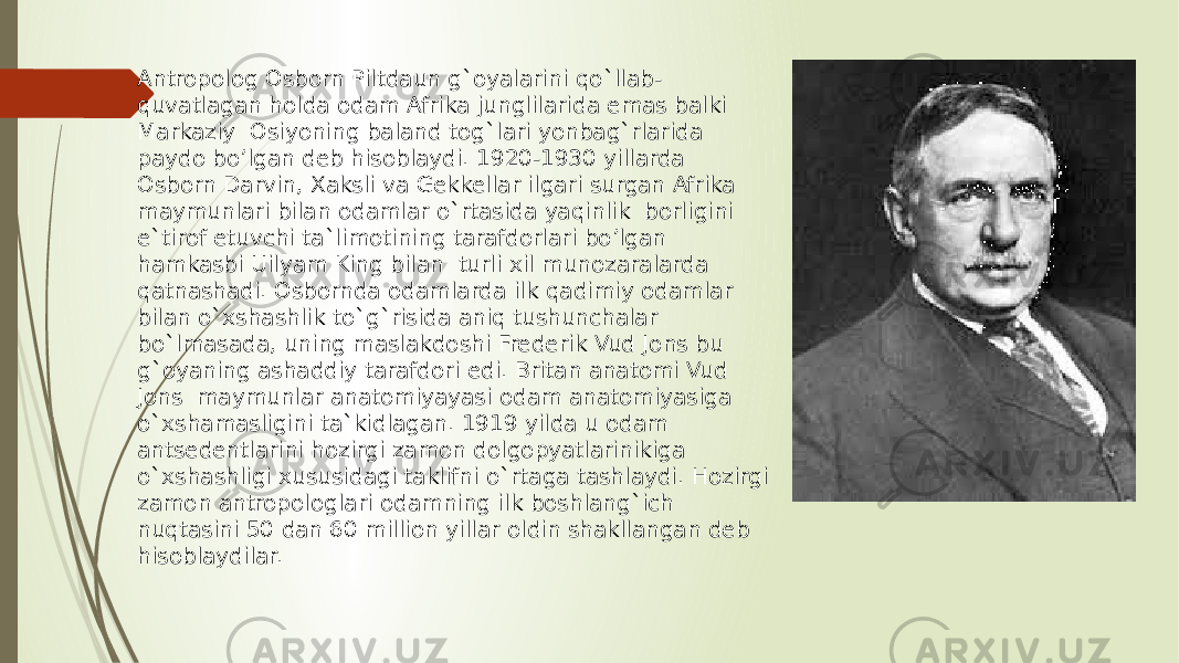 Antropolog Osborn Piltdaun g`oyalarini qo`llab- quvatlagan holda odam Afrika junglilarida emas balki Markaziy Osiyoning baland tog`lari yonbag`rlarida paydo bo’lgan deb hisoblaydi. 1920-1930 yillarda Osborn Darvin, Xaksli va Gekkellar ilgari surgan Afrika maymunlari bilan odamlar o`rtasida yaqinlik borligini e`tirof etuvchi ta`limotining tarafdorlari bo’lgan hamkasbi Uilyam King bilan turli xil munozaralarda qatnashadi. Osbornda odamlarda ilk qadimiy odamlar bilan o`xshashlik to`g`risida aniq tushunchalar bo`lmasada, uning maslakdoshi Frederik Vud Jons bu g`oyaning ashaddiy tarafdori edi. Britan anatomi Vud Jons maymunlar anatomiyayasi odam anatomiyasiga o`xshamasligini ta`kidlagan. 1919 yilda u odam antsedentlarini hozirgi zamon dolgopyatlarinikiga o`xshashligi xususidagi taklifni o`rtaga tashlaydi. Hozirgi zamon antropologlari odamning ilk boshlang`ich nuqtasini 50 dan 60 million yillar oldin shakllangan deb hisoblaydilar. 