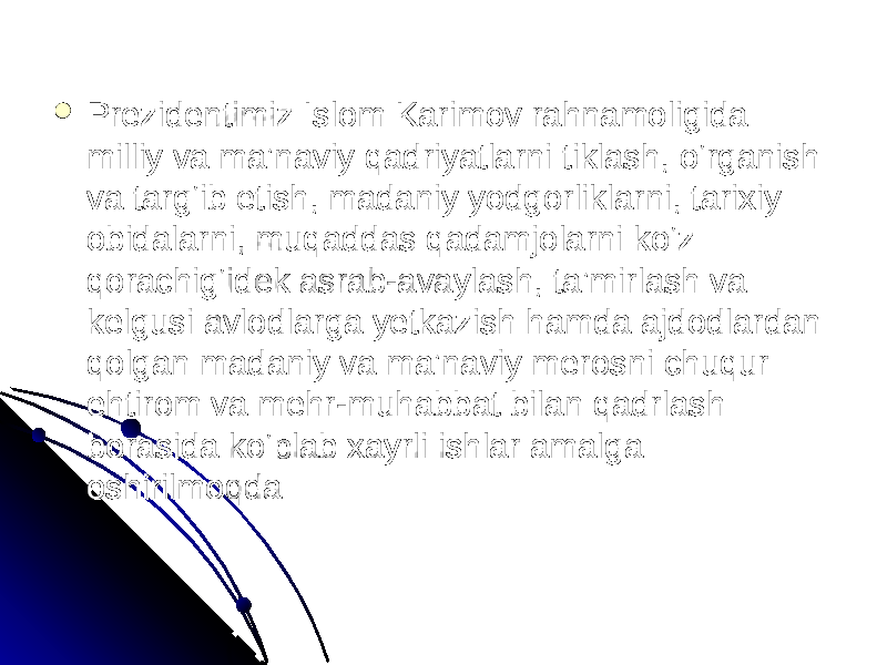  Prezidentimiz Islom Karimov rahnamoligida Prezidentimiz Islom Karimov rahnamoligida milliy va ma’naviy qadriyatlarni tiklash, o‘rganish milliy va ma’naviy qadriyatlarni tiklash, o‘rganish va targ‘ib etish, madaniy yodgorliklarni, tarixiy va targ‘ib etish, madaniy yodgorliklarni, tarixiy obidalarni, muqaddas qadamjolarni ko‘z obidalarni, muqaddas qadamjolarni ko‘z qorachig‘idek asrab-avaylash, ta’mirlash va qorachig‘idek asrab-avaylash, ta’mirlash va kelgusi avlodlarga yetkazish hamda ajdodlardan kelgusi avlodlarga yetkazish hamda ajdodlardan qolgan madaniy va ma’naviy merosni chuqur qolgan madaniy va ma’naviy merosni chuqur ehtirom va mehr-muhabbat bilan qadrlash ehtirom va mehr-muhabbat bilan qadrlash borasida ko‘plab xayrli ishlar amalga borasida ko‘plab xayrli ishlar amalga oshirilmoqda oshirilmoqda 