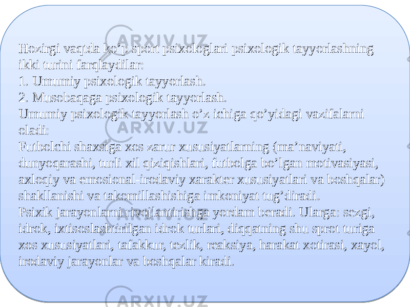 Hozirgi vaqtda ko’p sport psixologlari psixologik tayyorlashning ikki turini farqlaydilar: 1. Umumiy psixologik tayyorlash. 2. Musobaqaga psixologik tayyorlash. Umumiy psixologik tayyorlash o’z ichiga qo’yidagi vazifalarni oladi: Futbolchi shaxsiga xos zarur xususiyatlarning (ma’naviyati, dunyoqarashi, turli xil qiziqishlari, futbolga bo’lgan motivasiyasi, axloqiy va emosional-irodaviy xarakter xususiyatlari va boshqalar) shakllanishi va takomillashishiga imkoniyat tug’diradi. Psixik jarayonlarni rivojlantirishga yordam beradi. Ularga: sezgi, idrok, ixtisoslashtirilgan idrok turlari, diqqatning shu sprot turiga xos xususiyatlari, tafakkur, tezlik, reaksiya, harakat xotirasi, xayol, irodaviy jarayonlar va boshqalar kiradi.25 0E 26201127 28201129 27 0915 2A 18190F17091404 04 13 2D 0E 210913 0E 