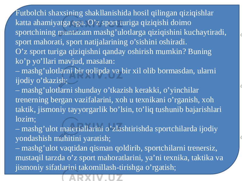 Futbolchi shaxsining shakllanishida hosil qilingan qiziqishlar katta ahamiyatga ega. O’z sport turiga qiziqishi doimo sportchining muntazam mashg’ulotlarga qiziqishini kuchaytiradi, sport mahorati, sport natijalarining o’sishini oshiradi. O’z sport turiga qiziqishni qanday oshirish mumkin? Buning ko’p yo’llari mavjud, masalan: – mashg’ulotlarni bir qolipda va bir xil olib bormasdan, ularni ijodiy o’tkazish; – mashg’ulotlarni shunday o’tkazish kerakki, o’yinchilar trenerning bergan vazifalarini, xoh u texnikani o’rganish, xoh taktik, jismoniy tayyorgarlik bo’lsin, to’liq tushunib bajarishlari lozim; – mashg’ulot materiallarini o’zlashtirishda sportchilarda ijodiy yondashish muhitini yaratish; – mashg’ulot vaqtidan qisman qoldirib, sportchilarni trenersiz, mustaqil tarzda o’z sport mahoratlarini, ya’ni texnika, taktika va jismoniy sifatlarini takomillash-tirishga o’rgatish; 