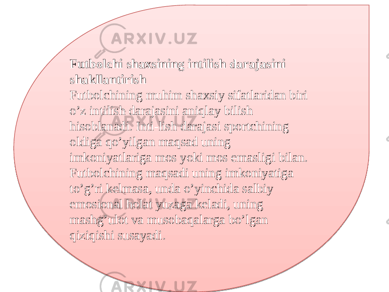 Futbolchi shaxsining intilish darajasini shakllantirish Futbolchining muhim shaxsiy sifatlaridan biri o’z intilish darajasini aniqlay bilish hisoblanadi. Inti-lish darajasi sportchining oldiga qo’yilgan maqsad uning imkoniyatlariga mos yoki mos emasligi bilan. Futbolchining maqsadi uning imkoniyatiga to’g’ri kelmasa, unda o’yinchida salbiy emosional holat yuzaga keladi, uning mashg’ulot va musobaqalarga bo’lgan qiziqishi susayadi.01 1E 2A 09221A 0D0E 0915 0E 2A 0B 02 12 140E 