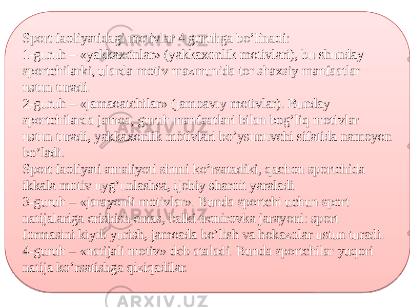 Sport faoliyatidagi motivlar 4 guruhga bo’linadi: 1-guruh – «yakkaxonlar» (yakkaxonlik motivlari), bu shunday sportchilarki, ularda motiv mazmunida tor shaxsiy manfaatlar ustun turadi. 2-guruh – «jamaoatchilar» (jamoaviy motivlar). Bunday sportchilarda jamoa, guruh manfaatlari bilan bog’liq motivlar ustun turadi, yakkaxonlik motivlari bo’ysunuvchi sifatida namoyon bo’ladi. Sport faoliyati amaliyoti shuni ko’rsatadiki, qachon sportchida ikkala motiv uyg’unlashsa, ijobiy sharoit yaraladi. 3-guruh – «jarayonli motivlar». Bunda sportchi uchun sport natijalariga erishish emas, balki trenirovka jarayoni: sport formasini kiyib yurish, jamoada bo’lish va hokazolar ustun turadi. 4-guruh – «natijali motiv» deb ataladi. Bunda sportchilar yuqori natija ko’rsatishga qiziqadilar.07 261F 13 1913 281F 13 1913 1D0922 07 0E 361F 0F04 16 331F 0F04 