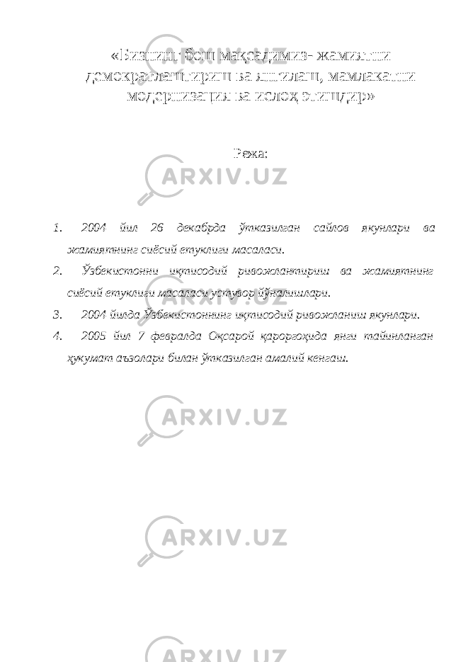 «Бизнинг бош мақсадимиз- жамиятни демократлаштириш ва янгилаш, мамлакатни модернизация ва ислоҳ этишдир» Режа : 1. 2004 йил 26 декабрда ўтказилган сайлов якунлари ва жамиятнинг сиёсий етуклиги масаласи . 2. Ўзбекистонни иқтисодий ривожлантириш ва жамиятнинг сиёсий етуклиги масаласи устувор йўналишлари. 3. 2004 йилда Ўзбекистоннинг иқтисодий ривожланиш якунлари. 4. 2005 йил 7 февралда Оқсарой қароргоҳида янги тайинланган ҳукумат аъзолари билан ўтказилган амалий кенгаш. 