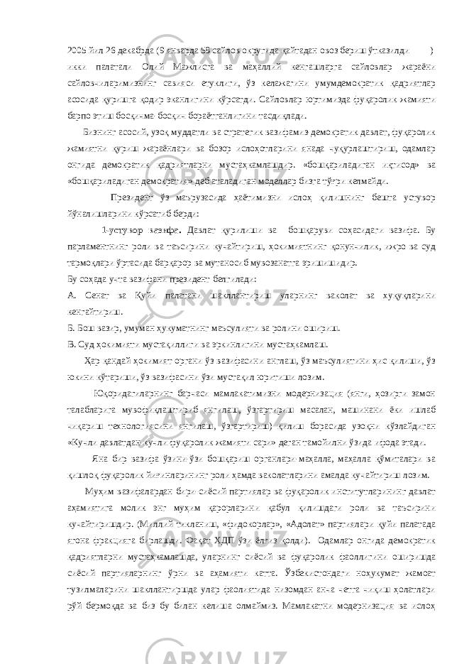 2005 йил 26 декабрда (9 январда 58 сайлов округида қайтадан овоз бериш ўтказилди ) икки палатали Олий Мажлисга ва маҳаллий кенгашларга сайловлар жараёни сайловчиларимизнинг савияси етуклиги , ўз келажагини умумдемократик қадриятлар асосида қуришга қодир эканлигини кўрсатди . Сайловлар юртимизда фуқаролик жамияти барпо этиш босқичма-босқич бораётганлигини тасдиқлади. Бизнинг асосий, узоқ муддатли ва стратегик вазифамиз-демократик давлат, фуқаролик жамиятни қуриш жараёнлари ва бозор ислоҳотларини янада чуқурлаштириш, одамлар онгида демократик қадриятларни мустаҳкамлашдир. «бошқариладиган иқтисод» ва «бошқариладиган демократия» деб аталадиган моделлар бизга тўғри келмайди. Президент ўз маърузасида ҳаётимизни ислоҳ қилишнинг бешта устувор йўналишларини кўрсатиб берди: 1-устувор вазифа. Давлат қурилиши ва бошқаруви соҳасидаги вазифа. Бу парламентнинг роли ва таъсирини кучайтириш, ҳокимиятнинг қонунчилик, ижро ва суд тармоқлари ўртасида барқарор ва мутаносиб мувозанатга эришишидир. Бу соҳада учта вазифани президент белгилади: А. Сенат ва Қуйи палатани шакллантириш уларнинг ваколат ва хуқуқларини кенгайтириш. Б. Бош вазир, умуман ҳукуматнинг маъсулияти ва ролини ошириш. В. Суд ҳокимияти мустақиллиги ва эркинлигини мустаҳкамлаш. Ҳар қандай ҳокимият органи ўз вазифасини англаш, ўз маъсулиятини ҳис қилиши, ўз юкини кўтариши, ўз вазифасини ўзи мустақил юритиши лозим. Юқоридагиларнинг барчаси мамлакатимизни модернизация (янги, ҳозирги замон талабларига мувофиқлаштириб янгилаш, ўзгартириш масалан, машинани ёки ишлаб чиқариш технологиясини янгилаш, ўзгартириш) қилиш борасида узоқни кўзлайдиган «Кучли давлатдан-кучли фуқаролик жамияти сари» деган тамойилни ўзида ифода этади. Яна бир вазифа ўзини-ўзи бошқариш органлари-маҳалла, маҳалла қўмиталари ва қишлоқ фуқаролик йиғинларининг роли ҳамда ваколатларини амалда кучайтириш лозим. Муҳим вазифалардан бири-сиёсий партиялар ва фуқаролик институтларининг давлат аҳамиятига молик энг муҳим қарорларини қабул қилишдаги роли ва таъсирини кучайтиришдир. (Миллий тикланиш, «фидокорлар», «Адолат» партиялари қуйи палатада ягона фракцияга бирлашди. Фақат ХДП ўзи ёлғиз қолди). Одамлар онгида демократик қадриятларни мустаҳкамлашда, уларнинг сиёсий ва фуқаролик фаоллигини оширишда сиёсий партияларнинг ўрни ва аҳамияти катта. Ўзбекистондаги ноҳукумат жамоат тузилмаларини шакллантиршда улар фаолиятида низомдан анча четга чиқиш ҳолатлари рўй бермоқда ва биз бу билан келиша олмаймиз. Мамлакатни модернизация ва ислоҳ 