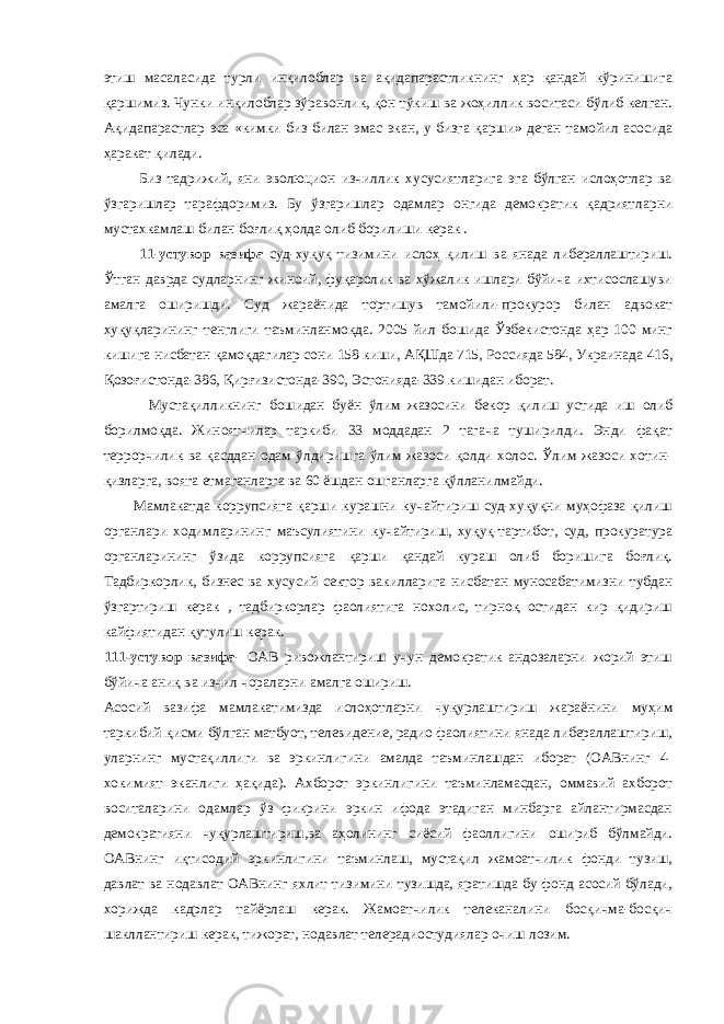 этиш масаласида турли инқилоблар ва ақидапарастликнинг ҳар қандай кўринишига қаршимиз. Чунки инқилоблар зўравонлик, қон тўкиш ва жоҳиллик воситаси бўлиб келган. Ақидапарастлар эса «кимки биз билан эмас экан, у бизга қарши» деган тамойил асосида ҳаракат қилади. Биз тадрижий, яни эволюцион изчиллик хусусиятларига эга бўлган ислоҳотлар ва ўзгаришлар тарафдоримиз. Бу ўзгаришлар одамлар онгида демократик қадриятларни мустахкамлаш билан боғлиқ ҳолда олиб борилиши керак . 11 - устувор вазифа суд-хуқуқ тизимини ислоҳ қилиш ва янада либераллаштириш. Ўтган даврда судларнинг жиноий, фуқаролик ва хўжалик ишлари бўйича ихтисослашуви амалга оширишди. Суд жараёнида тортишув тамойили-прокурор билан адвокат хуқуқларининг тенглиги таъминланмоқда. 2005 йил бошида Ўзбекистонда ҳар 100 минг кишига нисбатан қамоқдагилар сони 158 киши, АҚШда 715, Россияда 584, Украинада 416, Қозоғистонда-386, Қирғизистонда-390, Эстонияда-339 кишидан иборат. Мустақилликнинг бошидан буён ўлим жазосини бекор қилиш устида иш олиб борилмоқда. Жиноятчилар таркиби 33 моддадан 2 тагача туширилди. Энди фақат террорчилик ва қасддан одам ўлдиришга ўлим жазоси қолди холос. Ўлим жазоси хотин- қизларга, вояга етмаганларга ва 60 ёшдан ошганларга қўлланилмайди. Мамлакатда коррупсияга қарши курашни кучайтириш суд-хуқуқни муҳофаза қилиш органлари ходимларининг маъсулиятини кучайтириш, хуқуқ-тартибот, суд, прокуратура органларининг ўзида коррупсияга қарши қандай кураш олиб боришига боғлиқ. Тадбиркорлик, бизнес ва хусусий сектор вакилларига нисбатан муносабатимизни тубдан ўзгартириш керак , тадбиркорлар фаолиятига нохолис, тирноқ остидан кир қидириш кайфиятидан қутулиш керак. 111-устувор вазифа - ОАВ ривожлантириш учун демократик андозаларни жорий этиш бўйича аниқ ва изчил чораларни амалга ошириш. Асосий вазифа мамлакатимизда ислоҳотларни чуқурлаштириш жараёнини муҳим таркибий қисми бўлган матбуот, телевидение, радио фаолиятини янада либераллаштириш, уларнинг мустақиллиги ва эркинлигини амалда таъминлашдан иборат (ОАВнинг 4- хокимият эканлиги ҳақида). Ахборот эркинлигини таъминламасдан, оммавий ахборот воситаларини одамлар ўз фикрини эркин ифода этадиган минбарга айлантирмасдан демократияни чуқурлаштириш,ва аҳолининг сиёсий фаоллигини ошириб бўлмайди. ОАВнинг иқтисодий эркинлигини таъминлаш, мустақил жамоатчилик фонди тузиш, давлат ва нодавлат ОАВнинг яхлит тизимини тузишда, яратишда бу фонд асосий бўлади, хорижда кадрлар тайёрлаш керак. Жамоатчилик телеканалини босқичма-босқич шакллантириш керак, тижорат, нодавлат телерадиостудиялар очиш лозим. 