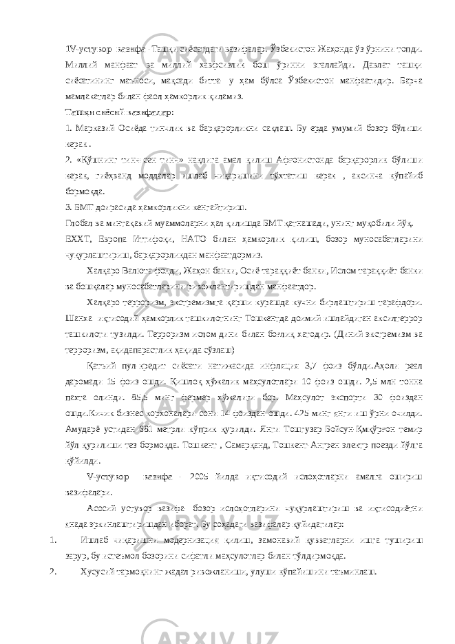 1 V -устувор вазифа -Ташқи сиёсатдаги вазифалар. Ўзбекистон Жаҳонда ўз ўрнини топди. Миллий манфаат ва миллий хавфсизлик бош ўринни эгаллайди. Давлат ташқи сиёсатининг маъноси, мақсади битта- у ҳам бўлса Ўзбекистон манфаатидир. Барча мамлакатлар билан фаол ҳамкорлик қиламиз. Ташқи сиёсий вазифалар : 1. Марказий Осиёда тинчлик ва барқарорликни сақлаш. Бу ерда умумий бозор бўлиши керак . 2. «Қўшнинг тинч-сен тинч» нақлига амал қилиш Афғонистонда барқарорлик бўлиши керак, гиёҳванд моддалар ишлаб чиқаришини тўхтатиш керак , аксинча кўпайиб бормоқда. 3. БМТ доирасида ҳамкорликни кенгайтириш. Глобал ва минтақавий муаммоларни ҳал қилишда БМТ қатнашади, унинг муқобили йўқ. ЕХХТ, Европа Иттифоқи, НАТО билан ҳамкорлик қилиш, бозор муносабатларини чуқурлаштириш, барқарорликдан манфаатдормиз. Халқаро Валюта фонди, Жаҳон банки, Осиё тараққиёт банки, Ислом тараққиёт банки ва бошқалар муносабатларини ривожлантиришдан манфаатдор. Халқаро терроризм, экстремизмга қарши курашда кучни бирлаштириш тарафдори. Шанха иқтисодий ҳамкорлик ташкилотнинг Тошкентда доимий ишлайдиган аксилтеррор ташкилоти тузилди. Терроризм ислом дини билан боғлиқ хатодир. (Диний экстремизм ва терроризм, ақидапарастлик ҳақида сўзлаш) Қатъий пул-кредит сиёсати натижасида инфляция 3,7 фоиз бўлди.Аҳоли реал даромади 15 фоиз ошди. Қишлоқ ҳўжалик маҳсулотлари 10 фоиз ошди. 2,5 млн тонна пахта олинди. 85,5 минг фермер хўжалиги бор. Маҳсулот экспорти 30 фоиздан ошди.Кичик бизнес корхоналари сони 14 фоиздан ошди. 425 минг янги иш ўрни очилди. Амударё устидан 681 метрли кўприк қурилди. Янги Тошгузар-Бойсун-Қмқўрғон темир йўл қурилиши тез бормоқда. Тошкент , Самарқанд, Тошкент-Ангрен электр поезди йўлга қўйилди. V -устувор вазифа - 2005 йилда иқтисодий ислоҳотларни амалга ошириш вазифалари. Асосий устувор вазифа- бозор ислоҳотларини чуқурлаштириш ва иқтисодиётни янада эркинлаштиришдан иборат. Бу соҳадаги вазифалар қуйидагилар: 1. Ишлаб чиқаришни модернизация қилиш, замонавий қувватларни ишга тушириш зарур, бу истеъмол бозорини сифатли маҳсулотлар билан тўлдирмоқда. 2. Хусусий тармоқнинг жадал ривожланиши, улуши кўпайишини таъминлаш. 