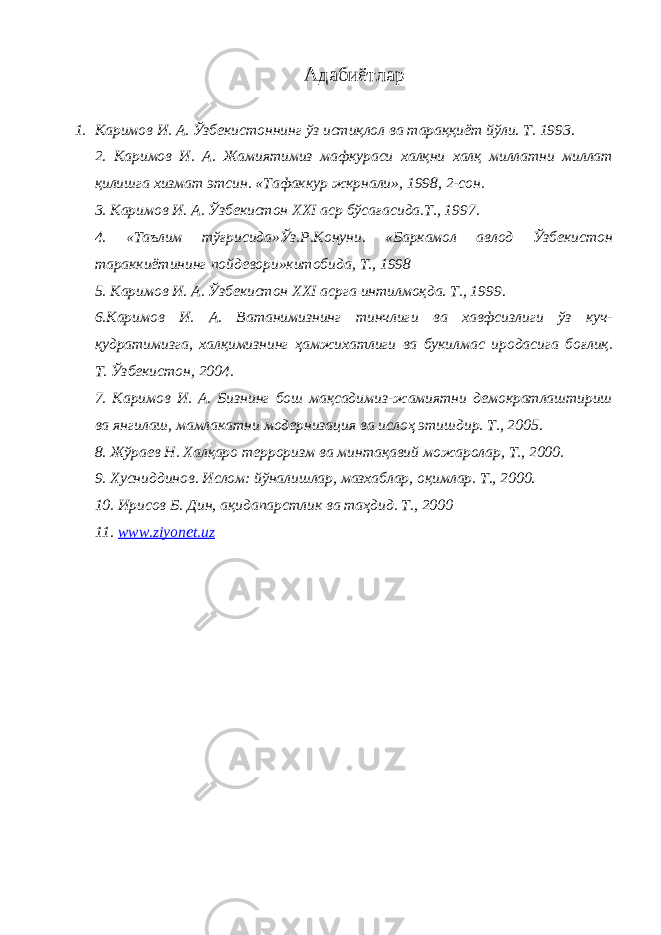 Адабиётлар 1. Каримов И. А. Ўзбекистоннинг ўз истиқлол ва тараққиёт йўли. Т. 1993. 2. Каримов И. А. Жамиятимиз мафкураси халқни халқ миллатни миллат қилишга хизмат этсин. «Тафаккур жкрнали», 1998, 2-сон. 3. Каримов И. А. Ўзбекистон ХХ I аср бўсағасида.Т., 1997. 4. «Таълим тўғрисида»Ўз.Р.Конуни. «Баркамол авлод Ўзбекистон тараккиётининг пойдевори»китобида, Т., 1998 5. Каримов И. А. Ўзбекистон ХХ I асрга интилмоқда. Т., 1999. 6.Каримов И. А. Ватанимизнинг тинчлиги ва хавфсизлиги ўз куч- қудратимизга, халқимизнинг ҳамжихатлиги ва букилмас иродасига боғлиқ. Т. Ўзбекистон, 2004. 7. Каримов И. А. Бизнинг бош мақсадимиз-жамиятни демократлаштириш ва янгилаш, мамлакатни модернизация ва ислоҳ этишдир. Т., 2005. 8. Жўраев Н. Халқаро терроризм ва минтақавий можаролар, Т., 2000. 9. Хусниддинов. Ислом: йўналишлар, мазхаблар, оқимлар. Т., 2000. 10. Ирисов Б. Дин, ақидапарстлик ва таҳдид. Т., 2000 11. www.ziyonet.uz 