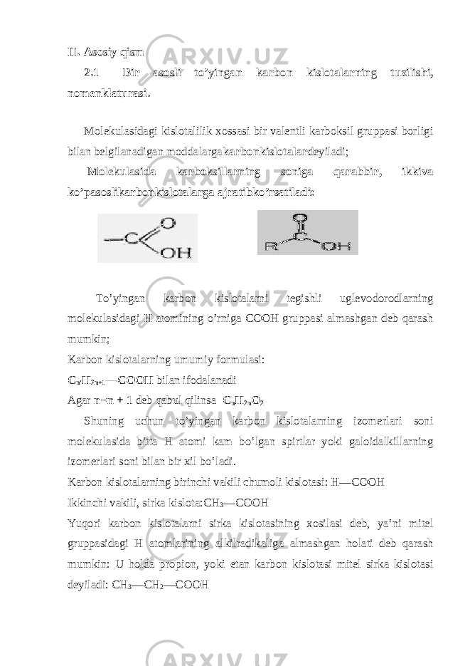 II. Asosiy qism 2.1 Bir asosli to’yingan karbon kislotalarning tuzilishi, nomenklaturasi. Molekulasidagi kislotalilik xossasi bir valentli karboksil gruppasi borligi bilan belgilanadigan moddalarga karbonkislotalar deyiladi; Molekulasida karboksillarning soniga qarabbir, ikkiva ko’pasoslikarbonkislotalarga ajratibko’rsatiladi:  To’yingan karbon kislotalarni tegishli uglevodorodlarning molekulasidagi H atomining o’rniga COOH gruppasi almashgan deb qarash mumkin;  Karbon kislotalarning umumiy formulasi: C n&#39; H 2n+1 — C OO H bilan ifodalanadi Agar n=n + 1 deb qabul qilinsa C n H 2n O 2 Shuning uchun to’yingan karbon kislotalarning izomerlari soni molekulasida bitta H atomi kam bo’lgan spirtlar yoki galoidalkillarning izomerlari soni bilan bir xil bo’ladi.  Karbon kislotalarning birinchi vakili chumoli kislotasi: H—COOH  Ikkinchi vakili, sirka kislota:CH 3 —COOH Yuqori karbon kislotalarni sirka kislotasining xosilasi deb, ya’ni mitel gruppasidagi H atomlarining alkilradikaliga almashgan holati deb qarash mumkin: U holda propion, yoki etan karbon kislotasi mitel sirka kislotasi deyiladi: CH 3 —CH 2 —COOH 