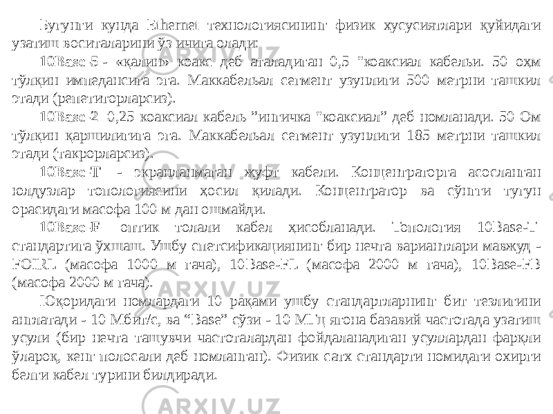 Бугунги кунда Ethernet технологиясининг физик хусусиятлари қуйидаги узатиш воситаларини ўз ичига олади: 10Base-5  - «қалин» коакс деб аталадиган 0,5 &#34;коаксиал кабельи. 50 оҳм тўлқин импедансига эга. Маккабельал сегмент узунлиги 500 метрни ташкил этади (репетиторларсиз). 10Base-2   0,25 коаксиал кабель ”ингичка &#34;коаксиал” деб номланади. 50 Ом тўлқин қаршилигига эга. Маккабельал сегмент узунлиги 185 метрни ташкил этади (такрорларсиз). 10Base-T   - экранланмаган жуфт кабели. Концентраторга асосланган юлдузлар топологиясини ҳосил қилади. Концентратор ва сўнгги тугун орасидаги масофа 100 м дан ошмайди. 10Base-F   оптик толали кабел ҳисобланади. Топология 10Base-T  стандартига ўхшаш. Ушбу спетсификациянинг бир нечта вариантлари мавжуд - FOIRL (масофа 1000 м гача), 10Base-FL (масофа 2000 м гача), 10Base-FB (масофа 2000 м гача). Юқоридаги номлардаги 10 рақами ушбу стандартларнинг бит тезлигини англатади - 10 Мбит/с, ва “Base” сўзи - 10 МГц ягона базавий частотада узатиш усули (бир нечта ташувчи частоталардан фойдаланадиган усуллардан фарқли ўлароқ, кенг полосали деб номланган). Физик сатх стандарти номидаги охирги белги кабел турини билдиради. 