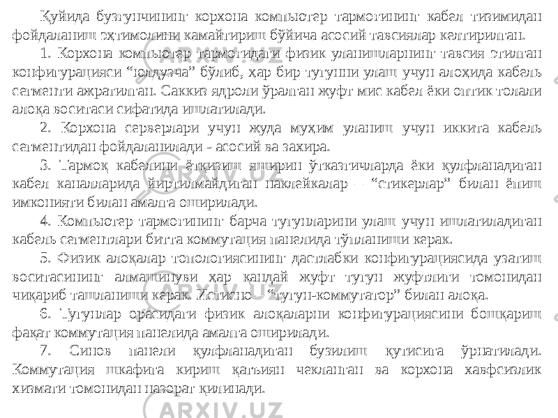 Қуйида бузғунчининг корхона компьютер тармоғининг кабел тизимидан фойдаланиш эҳтимолини камайтириш бўйича асосий тавсиялар келтирилган. 1. Корхона компьютер тармоғидаги физик уланишларнинг тавсия этилган конфигурацияси “юлдузча” бўлиб, ҳар бир тугунни улаш учун алоҳида кабель сегменти ажратилган. Саккиз ядроли ўралган жуфт мис кабел ёки оптик толали алоқа воситаси сифатида ишлатилади. 2. Корхона серверлари учун жуда муҳим уланиш учун иккита кабель сегментидан фойдаланилади - асосий ва захира. 3. Тармоқ кабелини ётқизиш яширин ўтказгичларда ёки қулфланадиган кабел каналларида йиртилмайдиган наклейкалар – “стикерлар” билан ёпиш имконияти билан амалга оширилади. 4. Компьютер тармоғининг барча тугунларини улаш учун ишлатиладиган кабель сегментлари битта коммутация панелида тўпланиши керак. 5. Физик алоқалар топологиясининг дастлабки конфигурациясида узатиш воситасининг алмашинуви ҳар қандай жуфт тугун жуфтлиги томонидан чиқариб ташланиши керак. Истисно – “тугун-коммутатор” билан алоқа. 6. Тугунлар орасидаги физик алоқаларни конфигурациясини бошқариш фақат коммутация панелида амалга оширилади. 7. Синов панели қулфланадиган бузилиш қутисига ўрнатилади. Коммутация шкафига кириш қатъиян чекланган ва корхона хавфсизлик хизмати томонидан назорат қилинади. 