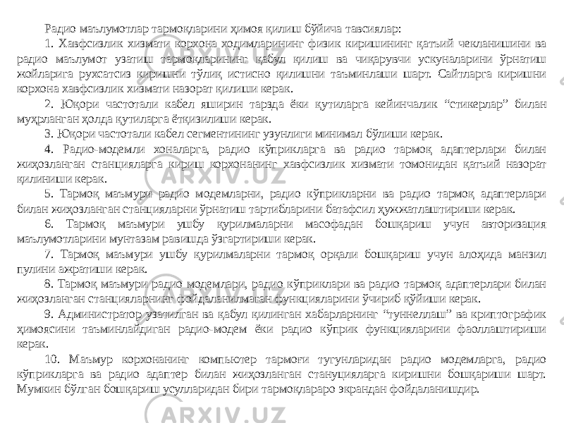 Радио маълумотлар тармоқларини ҳимоя қилиш бўйича тавсиялар: 1. Хавфсизлик хизмати корхона ходимларининг физик киришининг қатъий чекланишини ва радио маълумот узатиш тармоқларининг қабул қилиш ва чиқарувчи ускуналарини ўрнатиш жойларига рухсатсиз киришни тўлиқ истисно қилишни таъминлаши шарт. Сайтларга киришни корхона хавфсизлик хизмати назорат қилиши керак. 2. Юқори частотали кабел яширин тарзда ёки қутиларга кейинчалик “стикерлар” билан муҳрланган ҳолда қутиларга ётқизилиши керак. 3. Юқори частотали кабел сегментининг узунлиги минимал бўлиши керак. 4. Радио-модемли хоналарга, радио кўприкларга ва радио тармоқ адаптерлари билан жиҳозланган станцияларга кириш корхонанинг хавфсизлик хизмати томонидан қатъий назорат қилиниши керак. 5. Тармоқ маъмури радио модемларни, радио кўприкларни ва радио тармоқ адаптерлари билан жиҳозланган станцияларни ўрнатиш тартибларини батафсил ҳужжатлаштириши керак. 6. Тармоқ маъмури ушбу қурилмаларни масофадан бошқариш учун авторизация маълумотларини мунтазам равишда ўзгартириши керак. 7. Тармоқ маъмури ушбу қурилмаларни тармоқ орқали бошқариш учун алоҳида манзил пулини ажратиши керак. 8. Тармоқ маъмури радио модемлари, радио кўприклари ва радио тармоқ адаптерлари билан жиҳозланган станцияларнинг фойдаланилмаган функцияларини ўчириб қўйиши керак. 9. Администратор узатилган ва қабул қилинган хабарларнинг “туннеллаш” ва криптографик ҳимоясини таъминлайдиган радио-модем ёки радио кўприк функцияларини фаоллаштириши керак. 10. Маъмур корхонанинг компьютер тармоғи тугунларидан радио модемларга, радио кўприкларга ва радио адаптер билан жиҳозланган стануцияларга киришни бошқариши шарт. Мумкин бўлган бошқариш усулларидан бири тармоқлараро экрандан фойдаланишдир. 