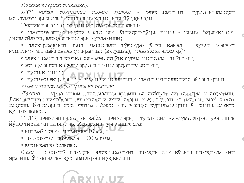 Пассив ва фаол тизимлар ЛХТ кабел тизимини ҳимоя қилиш - электромагнит нурланишлардан маълумотларни олиб ташлаш имкониятини йўқ қилади. Техник каналлар орқали маълумот тарқалиши: • электромагнит юқори частотали тўғридан-тўғри канал - тизим бирликлари, дисплейлари, алоқа линиялари нурланиши; • электромагнит паст частотали тўғридан-тўғри канал - кучли магнит компонентли майдонлар (спираллар (катушка), трансформаторлар); • электромагнит қия канал - металл ўтказувчан нарсаларни йиғиш; • ерга уланган кабельлардаги шиналардан нурланиш; • акустик канал; • акусто-электр канал - товуш сигналларини электр сигналларига айлантириш. Ҳимоя воситалари: фаол ва пассив: Пассив - нурланишни локализация қилиш ва ахборот сигналларини ажратиш. Локализация: хисоблаш техникалари ускуналарини ерга улаш ва тмагнит майдондан сақлаш. биноларни овоз ялıтıмı. Ажратиш: махсус қурилмаларни ўрнатиш, электр қўшимчалари. ТКТ (тизимлаштирилган кабел тизимлари) - турли хил маълумотларни узатишга йўналтирилган тизимлар. Иерархик тузилишга эга: • иш майдони - тахминан 10 м2; • Горизонтал кабельлар - 90 м гача; • вертикал кабельлар. Фаол - фазовий шовқин: электромагнит шовқин ёки кўриш шовқинларини яратиш. Ўрнатилган қурилмаларни йўқ қилиш. 