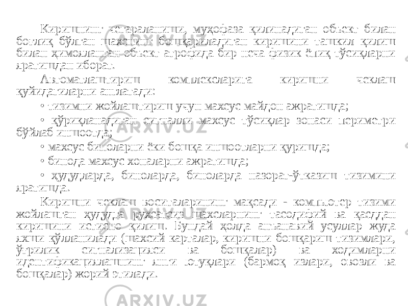 Киришнинг чегараланиши, муҳофаза қилинадиган объект билан боғлиқ бўлган шахснинг бошқариладиган киришини ташкил қилиш билан ҳимояланган объект атрофида бир неча физик ёпиқ тўсиқларни яратишдан иборат. Автоматлаштириш комплексларига киришни чеклаш қуйидагиларни англатади: • тизимни жойлаштириш учун махсус майдон ажратишда; • қўриқланадиган сигналли махсус тўсиқлар зонаси периметри бўйлаб иншоотда; • махсус биноларни ёки бошқа иншоотларни қуришда; • бинода махсус хоналарни ажратишда; • ҳудудларда, биноларда, биноларда назорат-ўтказиш тизимини яратишда. Киришни чеклаш воситаларининг мақсади - компьютер тизими жойлашган ҳудудга рухсатсиз шахсларнинг тасодифий ва қасддан киришини истисно қилиш. Бундай ҳолда анъанавий усуллар жуда яхши қўлланилади (шахсий карталар, киришни бошқариш тизимлари, ўғрилик сигнализацияси ва бошқалар) ва ходимларни идентификациялашнинг янги ютуқлари (бармоқ излари, овозли ва бошқалар) жорий этилади. 