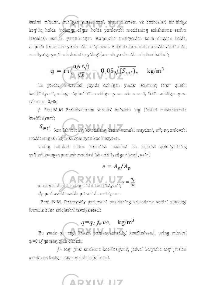 kesimi miqdori, ochilgan yuzasi soni, shpur diametri va boshqalar) bir-biriga bog’liq holda inobatga olgan holda portlovchi moddaning solishtirma sarfini hisoblash usullari yaratilmagan. Ko’pincha amaliyotdan kelib chiqqan holda, emperik formulalar yordamida aniqlanadi. Emperik formulalar orasida etarli aniq, amaliyotga yaqin miqdorini quyidagi formula yordamida aniqlasa bo’ladi; bu yerda : m - kavlash joyida ochilgan yuzasi sonining ta ’ sir qilishi koeffitsiyenti , uning miqdori bitta ochilgan yuza uchun m =1, ikkita ochilgan yuza uchun m =0,66; f - Prof . M . M Protodyakonov shkalasi bo ’ yicha tog ’ jinslari mustahkamlik koeffitsiyenti ; - kon lahimining ko’ndalang kesim xomaki maydoni, m 2 ; e - portlovchi moddaning ish bajarish qobiliyati koeffitsiyenti. Uning miqdori etalon portlatish moddasi ish bajarish qobiliyatining qo’llanilayotgan portlash moddasi ish qobiliyatiga nisbati, ya’ni x - zaryad diametrining ta’siri koeffitsiyenti, d p - portlovchi modda patroni diametri, mm. Prof. N.M. Pokrovskiy portlovchi moddaning solishtirma sarfini quyidagi formula bilan aniqlashni tavsiya etadi: Bu yerda q 1 - tog’ jinslari portlanuvchanligi koeffitsiyenti, uning miqdori q 1 =0,1 f ga teng qilib olinadi; f o - tog’ jinsi struktura koeffitsiyenti, jadval bo’yicha tog’ jinslari xarakteristkasiga mos ravishda belgilanadi. 