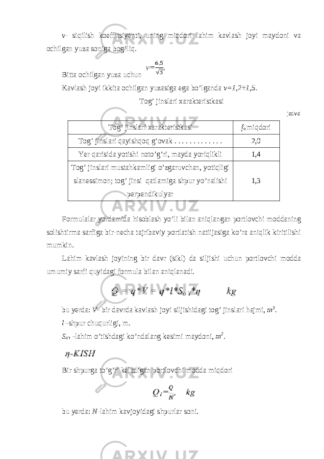 v - siqilish koeffitsiyenti, uning miqdori lahim kavlash joyi maydoni va ochilgan yuza soniga bog’liq. Bitta ochilgan yuza uchun Kavlash joyi ikkita ochilgan yuzasiga ega bo’lganda v=1,2÷1,5. Tog’ jinslari xarakteristkasi jadval Tog’ jinslari xarakteristkasi f o miqdori Tog’ jinslari qayishqoq g’ovak . . . . . . . . . . . . . 2,0 Yer qarisida yotishi noto’g’ri, mayda yoriqlikli 1,4 Tog’ jinslari mustahkamligi o’zgaruvchan, yotiqligi slanessimon; tog’ jinsi qatlamiga shpur yo’nalishi perpendikulyar 1,3 Formulalar yordamida hisoblash yo’li bilan aniqlangan portlovchi moddaning solishtirma sarfiga bir-necha tajribaviy portlatish natiijasiga ko’ra aniqlik kiritilishi mumkin. Lahim kavlash joyining bir davr (sikl) da siljishi uchun portlovchi modda umumiy sarfi quyidagi formula bilan aniqlanadi. bu yerda: V - bir davrda kavlash joyi siljishidagi tog’ jinslari hajmi, m 3 . l - shpur chuqurligi, m. S o’t - lahim o’tishdagi ko’ndalang kesimi maydoni, m 2 . Bir shpurga to’g’ri keladigan portlovchi modda miqdori bu yerda: N - lahim kavjoyidagi shpurlar soni. 