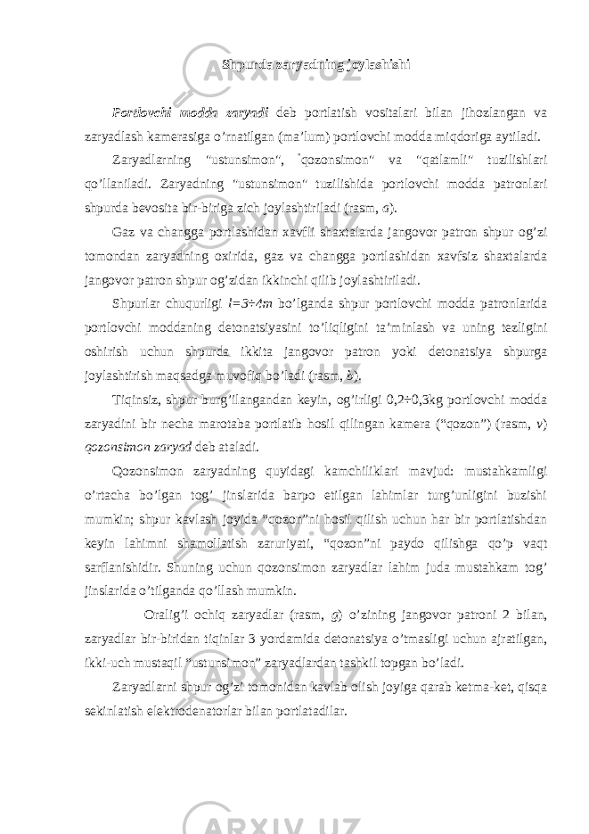 Shpurda zaryadning joylashishi Portlovchi modda zaryadi deb portlatish vositalari bilan jihozlangan va zaryadlash kamerasiga o’rnatilgan (ma’lum) portlovchi modda miqdoriga aytiladi. Zaryadlarning &#34;ustunsimon&#34;, &#34; qozonsimon&#34; va &#34;qatlamli&#34; tuzilishlari qo’llaniladi. Zaryadning &#34;ustunsimon&#34; tuzilishida portlovchi modda patronlari shpurda bevosita bir-biriga zich joylashtiriladi (rasm, a ). Gaz va changga portlashidan xavfli shaxtalarda jangovor patron shpur og’zi tomondan zaryadning oxirida, gaz va changga portlashidan xavfsiz shaxtalarda jangovor patron shpur og’zidan ikkinchi qilib joylashtiriladi. Shpurlar chuqurligi l=3÷4m bo’lganda shpur portlovchi modda patronlarida portlovchi moddaning detonatsiyasini to’liqligini ta’minlash va uning tezligini oshirish uchun shpurda ikkita jangovor patron yoki detonatsiya shpurga joylashtirish maqsadga muvofiq bo’ladi (rasm, b ). Tiqinsiz, shpur burg’ilangandan keyin, og’irligi 0,2÷0,3kg portlovchi modda zaryadini bir necha marotaba portlatib hosil qilingan kamera (“qozon”) (rasm, v ) qozonsimon zaryad deb ataladi. Qozonsimon zaryadning quyidagi kamchiliklari mavjud: mustahkamligi o’rtacha bo’lgan tog’ jinslarida barpo etilgan lahimlar turg’unligini buzishi mumkin; shpur kavlash joyida “qozon”ni hosil qilish uchun har bir portlatishdan keyin lahimni shamollatish zaruriyati, “qozon”ni paydo qilishga qo’p vaqt sarflanishidir. Shuning uchun qozonsimon zaryadlar lahim juda mustahkam tog’ jinslarida o’tilganda qo’llash mumkin. Oralig’i ochiq zaryadlar (rasm, g ) o’zining jangovor patroni 2 bilan, zaryadlar bir-biridan tiqinlar 3 yordamida detonatsiya o’tmasligi uchun ajratilgan, ikki-uch mustaqil “ustunsimon” zaryadlardan tashkil topgan bo’ladi. Zaryadlarni shpur og’zi tomonidan kavlab olish joyiga qarab ketma-ket, qisqa sekinlatish elektrodenatorlar bilan portlatadilar. 