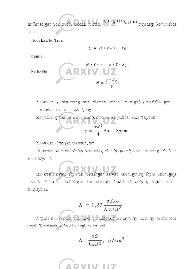 sarflanadigan portlovchi modda miqdor quyidagi ko’rinishda ham bu yerda: y– shpurning ushbu diametri uchun 1 metriga joylashtiriladigan portlovchi modda miqdori, kg; Zaryadning “ustunsimon” tuzilishi uchun zaryadlash koeffitsiyenti bu yerda: d -zaryad diametri, sm; ∆- portlatish moddasining patrondagi zichligi g/sm 3 ; a -shpurlarning to’ldirish koeffitsiyenti. Bu koeffitsiyent shpurda joylashgan zaryad uzunligining shpur uzunligiga nisbati. Yuqorida keltirilgan formulalarga ifodalarni qo’yib, shpur sonini aniqlaymiz: Agarda ∆- miqdorini portlovchi modda patroni og’irligi, uzunligi va diametri orqali ifodalasak, ya’ni quyidagicha bo’ladi 