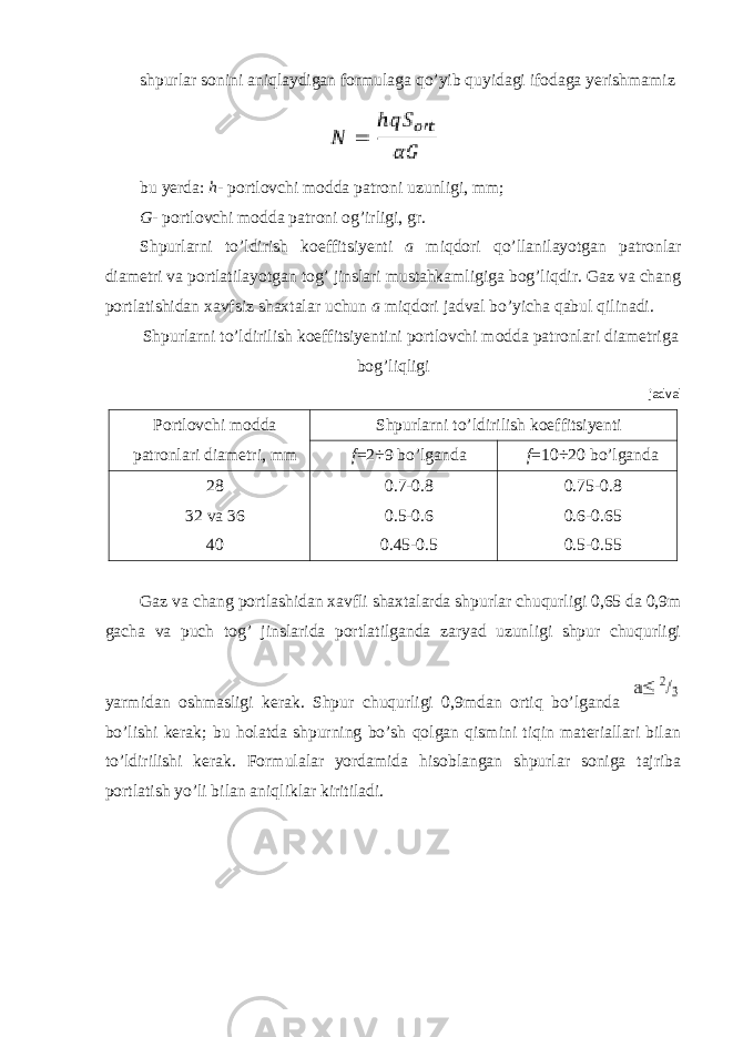 shpurlar sonini aniqlaydigan formulaga qo’yib quyidagi ifodaga yerishmamiz bu yerda: h - portlovchi modda patroni uzunligi, mm; G - portlovchi modda patroni og’irligi, gr. Shpurlarni to’ldirish koeffitsiyenti a miqdori qo’llanilayotgan patronlar diametri va portlatilayotgan tog’ jinslari mustahkamligiga bog’liqdir. Gaz va chang portlatishidan xavfsiz shaxtalar uchun a miqdori jadval bo’yicha qabul qilinadi. Shpurlarni to’ldirilish koeffitsiyentini portlovchi modda patronlari diametriga bog’liqligi jadval Portlovchi modda patronlari diametri, mm Shpurlarni to’ldirilish koeffitsiyenti f =2÷9 bo’lganda f =10÷20 bo’lganda 28 32 va 36 40 0.7-0.8 0.5-0.6 0.45-0.5 0.75-0.8 0.6-0.65 0.5-0.55 Gaz va chang portlashidan xavfli shaxtalarda shpurlar chuqurligi 0,65 da 0,9m gacha va puch tog’ jinslarida portlatilganda zaryad uzunligi shpur chuqurligi yarmidan oshmasligi kerak. Shpur chuqurligi 0,9mdan ortiq bo’lganda bo’lishi kerak; bu holatda shpurning bo’sh qolgan qismini tiqin materiallari bilan to’ldirilishi kerak. Formulalar yordamida hisoblangan shpurlar soniga tajriba portlatish yo’li bilan aniqliklar kiritiladi. 