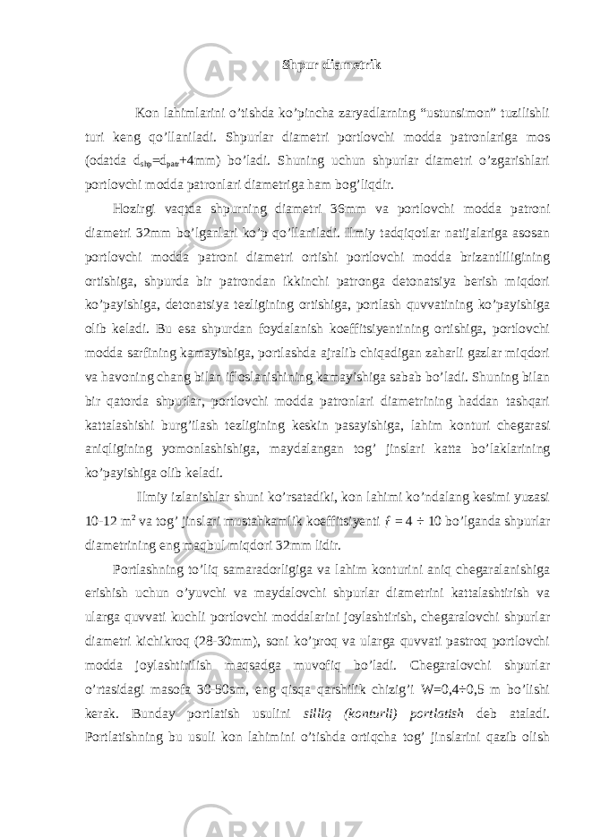 Shpur diametrik Kon lahimlarini o’tishda ko’pincha zaryadlarning “ustunsimon” tuzilishli turi keng qo’llaniladi. Shpurlar diametri portlovchi modda patronlariga mos (odatda d shp =d patr +4mm) bo’ladi. Shuning uchun shpurlar diametri o’zgarishlari portlovchi modda patronlari diametriga ham bog’liqdir. Hozirgi vaqtda shpurning diametri 36mm va portlovchi modda patroni diametri 32mm bo’lganlari ko’p qo’llaniladi. Ilmiy tadqiqotlar natijalariga asosan portlovchi modda patroni diametri ortishi portlovchi modda brizantliligining ortishiga, shpurda bir patrondan ikkinchi patronga detonatsiya berish miqdori ko’payishiga, detonatsiya tezligining ortishiga, portlash quvvatining ko’payishiga olib keladi. Bu esa shpurdan foydalanish koeffitsiyentining ortishiga, portlovchi modda sarfining kamayishiga, portlashda ajralib chiqadigan zaharli gazlar miqdori va havoning chang bilan ifloslanishining kamayishiga sabab bo’ladi. Shuning bilan bir qatorda shpurlar, portlovchi modda patronlari diametrining haddan tashqari kattalashishi burg’ilash tezligining keskin pasayishiga, lahim konturi chegarasi aniqligining yomonlashishiga, maydalangan tog’ jinslari katta bo’laklarining ko’payishiga olib keladi. Ilmiy izlanishlar shuni ko’rsatadiki, kon lahimi ko’ndalang kesimi yuzasi 10-12 m 2 va tog’ jinslari mustahkamlik koeffitsiyenti ƒ = 4 ÷ 10 bo’lganda shpurlar diametrining eng maqbul miqdori 32mm lidir. Portlashning to’liq samaradorligiga va lahim konturini aniq chegaralanishiga erishish uchun o’yuvchi va maydalovchi shpurlar diametrini kattalashtirish va ularga quvvati kuchli portlovchi moddalarini joylashtirish, chegaralovchi shpurlar diametri kichikroq (28-30mm), soni ko’proq va ularga quvvati pastroq portlovchi modda joylashtirilish maqsadga muvofiq bo’ladi. Chegaralovchi shpurlar o’rtasidagi masofa 30-50sm, eng qisqa qarshilik chizig’i W=0,4÷0,5 m bo’lishi kerak. Bunday portlatish usulini silliq (konturli) portlatish deb ataladi. Portlatishning bu usuli kon lahimini o’tishda ortiqcha tog’ jinslarini qazib olish 