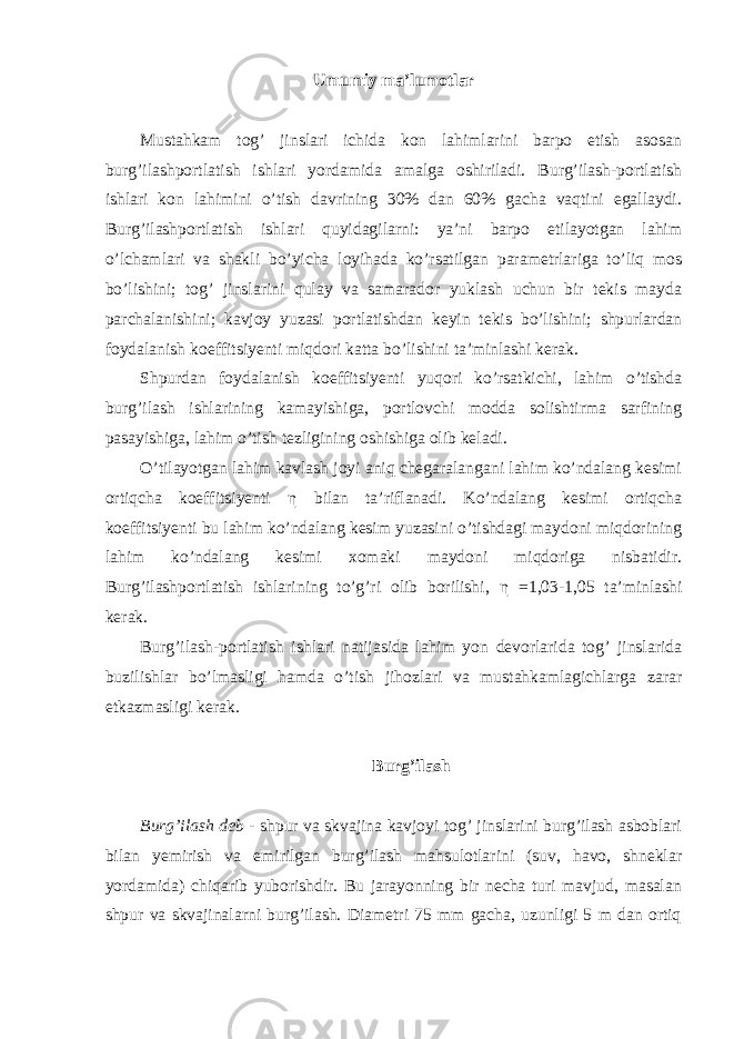 Umumiy ma’lumotlar Mustahkam tog’ jinslari ichida kon lahimlarini barpo etish asosan burg’ilashportlatish ishlari yordamida amalga oshiriladi. Burg’ilash-portlatish ishlari kon lahimini o’tish davrining 30% dan 60% gacha vaqtini egallaydi. Burg’ilashportlatish ishlari quyidagilarni: ya’ni barpo etilayotgan lahim o’lchamlari va shakli bo’yicha loyihada ko’rsatilgan parametrlariga to’liq mos bo’lishini; tog’ jinslarini qulay va samarador yuklash uchun bir tekis mayda parchalanishini; kavjoy yuzasi portlatishdan keyin tekis bo’lishini; shpurlardan foydalanish koeffitsiyenti miqdori katta bo’lishini ta’minlashi kerak. Shpurdan foydalanish koeffitsiyenti yuqori ko’rsatkichi, lahim o’tishda burg’ilash ishlarining kamayishiga, portlovchi modda solishtirma sarfining pasayishiga, lahim o’tish tezligining oshishiga olib keladi. O’tilayotgan lahim kavlash joyi aniq chegaralangani lahim ko’ndalang kesimi ortiqcha koeffitsiyenti η bilan ta’riflanadi. Ko’ndalang kesimi ortiqcha koeffitsiyenti bu lahim ko’ndalang kesim yuzasini o’tishdagi maydoni miqdorining lahim ko’ndalang kesimi xomaki maydoni miqdoriga nisbatidir. Burg’ilashportlatish ishlarining to’g’ri olib borilishi, η =1,03-1,05 ta’minlashi kerak. Burg’ilash-portlatish ishlari natijasida lahim yon devorlarida tog’ jinslarida buzilishlar bo’lmasligi hamda o’tish jihozlari va mustahkamlagichlarga zarar etkazmasligi kerak. Burg’ilash Burg’ilash deb - shpur va skvajina kavjoyi tog’ jinslarini burg’ilash asboblari bilan yemirish va emirilgan burg’ilash mahsulotlarini (suv, havo, shneklar yordamida) chiqarib yuborishdir. Bu jarayonning bir necha turi mavjud, masalan shpur va skvajinalarni burg’ilash. Diametri 75 mm gacha, uzunligi 5 m dan ortiq 